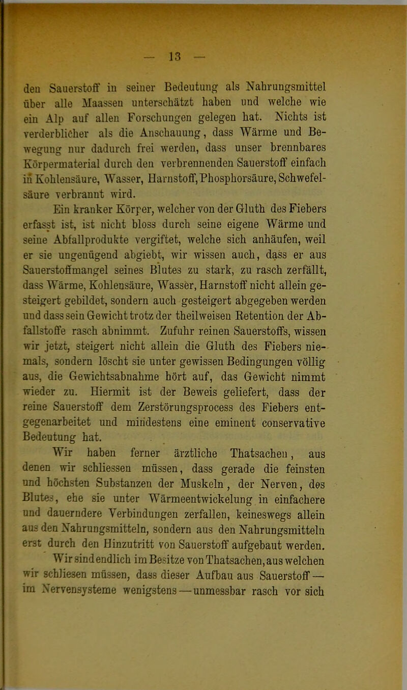 deo Sauerstoff iu seiuer Bedeutung als Nahrungsmittel über alle Maassen unterschätzt haben und welche wie ein Alp auf allen Forschungen gelegen hat. Nichts ist verderblicher als die Anschauung, dass Wärme und Be- weofunsr nur dadurch frei werden, dass unser brennbares Körpermaterial durch den verbrennenden Sauerstoff einfach in Kohlensäure, Wasser, Harnstoff, Phosphorsäure, Schwefel- säure verbrannt wird. Ein kranker Körper, welcher von der Gluth des Fiebers erfasst ist, ist nicht bloss durch seine eigene Wärme und seine Abfallprodukte vergiftet, welche sich anhäufen, weil er sie ungenügend ahgiebt, wir wissen auch, dass er aus Sauerstoffmangel seines Blutes zu stark, zu rasch zerfällt, dass Wärme, Kohlensäure, Wasser, Harnstoff nicht allein ge- steigert gebildet, sondern auch gesteigert abgegeben werden und dass sein Gewicht trotz der theilweisen Eetention der Ab- fallstoffe rasch abnimmt. Zufuhr reinen Sauerstoffs, wissen wir jetzt, steigert nicht allein die Gluth des Fiebers nie- mals, sondern löscht sie unter gewissen Bedingungen völlig aus, die Gewichtsabnahme hört auf, das Gewicht nimmt wieder zu. Hiermit ist der Beweis geliefert, dass der reine Sauerstoff dem Zerstörungsprocess des Fiebers ent- gegenarbeitet und mindestens eine eminent conservative Bedeutung hat. Wir haben ferner ärztliche Thatsachen, aus denen wir scbliessen müssen, dass gerade die feinsten und höchsten Substanzen der Muskeln, der Nerven, des Blutes, ehe sie unter Wärmeentwickelung in einfachere und dauerndere Verbindungen zerfallen, keineswegs allein aus den Nahrungsmitteln, sondern aus den Nahrungsmitteln erst durch den Hinzutritt von Sauerstoff aufgebaut werden. Wir sind endlich im Besitze von Thatsachen, aus welchen wir schliesen müssen, dass dieser Aufbau aus Sauerstoff — im Nervensysteme wenigstens — unmessbar rasch vorsieh
