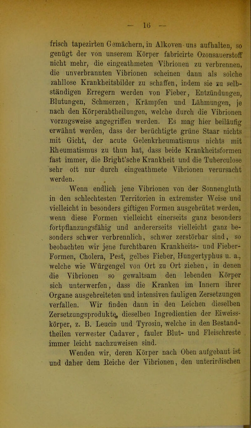 frisch tapezirlen Gemächern, in Alkoven-uns aufhalten, so genügt der von unserem Körper fabricirte Ozonsauerstofif nicht mehr, die eingeatbmeten Vibrioneu zu verbrennen, die unverbrannten Vibrionen scheinen dann als solche zahllose Krankheitsbilder zu schaffen, indem sie 2u selb- ständigen Erregern werden von Fieber, Entzündungen, Blutungen, Schmerzen, Krämpfen und Lähmungen, je nach den Körperabtheiluugen, welche durch die Vibrionen vorzugsweise angegriffen werden. Es mag hier beiläufig erwähnt werden, dass der berüchtigte grüne Staar nichts mit Gicht, der acute Gelenkrheumatismus nichts mit Rheumatismus zu thun hat, dass beide Krankheitsformen fast immer, die Bright'sche Krankheit und die Tuberculose sehr oft nur durch eingeathmete Vibrioneu verursacht werden. Wenn endlich jene Vibrionen von der Sonnengluth in den schlechtesten Territorien in extremster Weise und vielleicht in besonders giftigen Formen ausgebrütet werden, wenn diese Formen vielleicht einerseits ganz besonders fortpflanzungsfähig und andererseits vielleicht ganz be- sonders schwer verbrennlich, schwer zerstörbar sind, so beobachten wir jene furchtbaren Krankheits- und Fieber- Formen, Cholera, Pest, gelbes Fieber, Hungertyphus u. a., welche wie Würgengel von Ort zu Ort ziehen, in denen die Vibrionen so gewaltsam den lebenden Körper sich unterwerfen, dass die Kranken im Innern ihrer Organe ausgebreiteten und intensiven fauligen Zersetzungen verfallen. Wir finden dann in den Leichen dieselben ZersetzungsproduktQ, dieselben Ingredientien der Eiweiss- körper, z. B. Leucin und Tyrosiu, welche in den Bestand- theilen verwester Cadaver, fauler Blut- und Fleischreste immer leicht nachzuweisen sind. Wenden wir, deren Körper nach Oben aufgebaut ist und daher dem Eeiche der Vibrionen, den unterirdischen