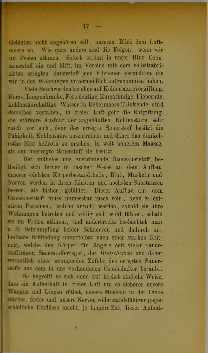 Gebieten nicht angehören soll, unseren Blick dem Luft- meere zu. Wie ganz anders sind die Folgen, wenn wir im Freien athmen. Sofort strömt in unser Blut Ozon- sauerstoff .ein und hilft, im Vereine mit dem selbstfabri- zirteu erregten Sauerstoff jeue Vibrionen vernichten, die wir in den Wohnungen unvermeidlich aufgenommen haben. Viele Beschwerden beruhen auf Kohlensäurevergiftung, Herz-, Lungenkranke, Fetfcsüchtige, Kurzathmige, Fiebernde, kohlensäurehaltige Wässer in Uebermaass Trinkende sind derselben verfallen, in freier Luft geht die Entgiftung, die stärkere Ausfuhr der angehäuften Kohlensäure sehr rasch vor sich, denn der* erregte Sauerstoff besitzt die Fähigkeit, Kohlensäure auszutreiben und daher das dunkel- rothe Blut hellroth zu machen, in weit höherem Maasse, als der unerregte Sauerstoff sie besitzt. Der mühelos uns zuströmende Ozonsauerstoff be- theiligt sich ferner in rascher Weise au dem Aufbau unserer edelsten Körperbestandtheile, Blut, Muskeln und Xerven werden in ihren feinsten und höchsten Substanzen besser, als bisher, gebildet. Dieser Aufbau aus dem Ozonsauerstoff muss unmessbar rasch sein , denn es exi- stiren Personen, welche unwohl werden, sobald sie ihre Wohnungen betreten und völlig sich wohl fühlen, sobald sie im Freien athmen, und andererseits beobachtet man z. B. Schrumpfung beider .Sehnerven und dadurch un- heilbare Erblindung unmittelbar nach einer starken Blut- ung, welche den Körper für längere Zeit vieler Sauer- stoffträger, Sauerstofferreger, der Blutscheiben ulid daher wesentlich einer genügenden Zufuhr des erregten Sauer- stoffs aus dem in uns vorhandenen Ozonbehälter beraubt. So begreift es sich denn auf höchst einfache Weise, dass ein Aufenthalt in freier Luft um so sicherer unsere Wangen und Lippen röthet, unsere Muskeln in der Dicke stärker, fester und unsere Nerven widerstandsfähiger gegen schädliche Einflüsse macht, je längere Zeit dieser Aufent-