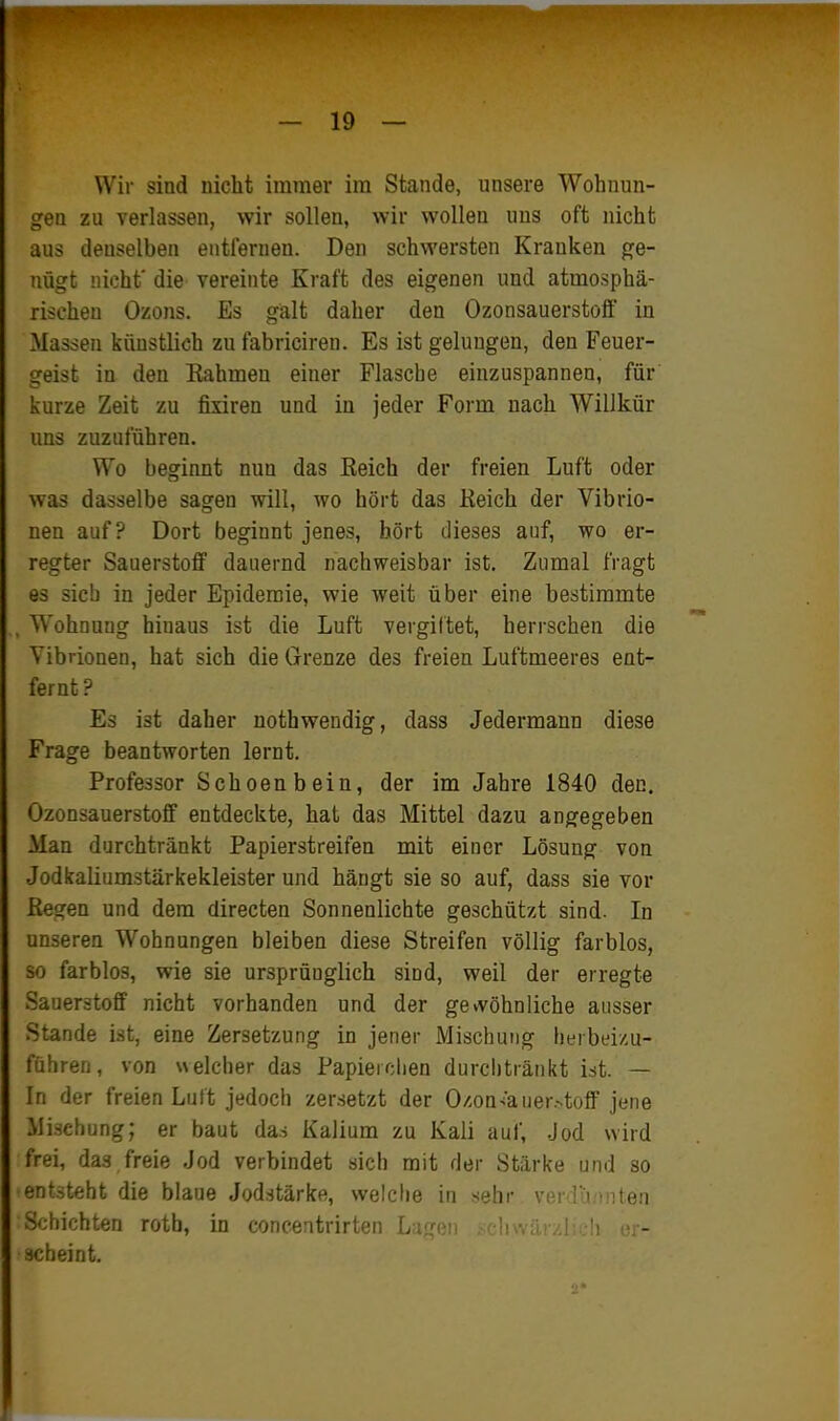 Wir sind nicht immer im Stande, unsere Wohnun- gen zu verlassen, wir sollen, wir wollen uns oft nicht aus denselben entfernen. Den schwersten Kranken ge- nügt nicht' die vereinte Kraft des eigenen und atmosphä- rischen Ozons. Es galt daher den Ozonsauerstolf in Massen künstlich zu fabriciren. Es ist gelungen, den Feuer- geist in den Rahmen einer Flascbe einzuspannen, für kurze Zeit zu fixiren und in jeder Form nach Willkür uns zuzuführen. Wo beginnt nun das Reich der freien Luft oder was dasselbe sagen will, wo hört das Reich der Vibrio- nen auf? Dort beginnt jenes, hört dieses auf, wo er- regter Sauerstoff dauernd nachweisbar ist. Zumal fragt es sieb in jeder Epidemie, wie weit über eine bestimmte , W'ohnung hinaus ist die Luft vergütet, herrschen die Vibrionen, hat sich die Grenze des freien Luftmeeres ent- fernt? Es ist daher nothwendig, dass Jedermann diese Frage beantworten lernt. Professor Schoenbein, der im Jahre 1840 den. Ozonsauerstoff entdeckte, hat das Mittel dazu angegeben Man durchtränkt Papierstreifen mit einer Lösung von Jodkaliumstärkekleister und hängt sie so auf, dass sie vor Regen und dem directen Sonnenlichte geschützt sind. In unseren Wohnungen bleiben diese Streifen völlig farblos, so farblos, wie sie ursprünglich sind, weil der erregte .Sauerstoff nicht vorhanden und der gewöhnliche ausser Stande ist, eine Zersetzung in jener Mischung herbeizu- führen, von «elcher das Papierchen durcljtränkt ist. — In der freien Luit jedoch zersetzt der O/.on-i'auer.-toff jene .Mischung; er baut das Kalium zu Kali auf, .Jod wird frei, das freie Jod verbindet sich mit der Stärke und so entsteht die blaue Jodstärke, welclie in <eh\- vim''i » iteii Schichten rotb, in concentrirten Lugi scheint.