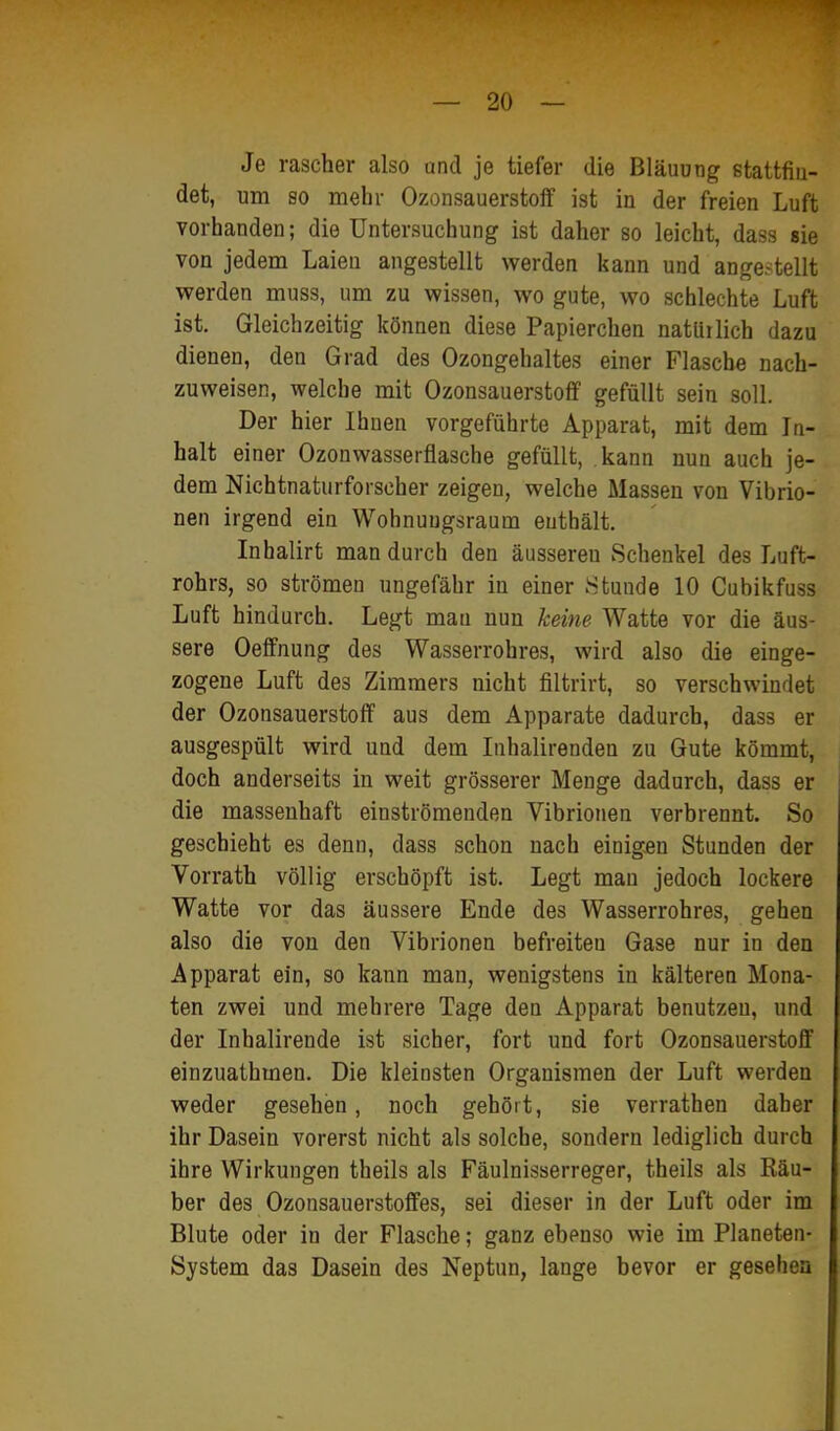 Je rascher also und je tiefer die Bläuung stattfiu- det, um so mehr Ozonsauerstolf ist in der freien Luft vorhanden; die Untersuchung ist daher so leicht, dass sie von jedem Laien angestellt werden kann und angestellt werden muss, um zu wissen, wo gute, wo schlechte Luft ist. Gleichzeitig können diese Papierchen natürlich dazu dienen, den Grad des Ozongehaltes einer Flasche nach- zuweisen, welche mit Ozonsauerstoflf gefüllt sein soll. Der hier Ihnen vorgeführte Apparat, mit dem In- halt einer Ozonwasserflasche gefüllt, kann nun auch je- dem Nichtnaturforscher zeigen, welche Massen von Vibrio- nen irgend ein Wohnuugsraum enthält. Inhalirt man durch den äusseren Schenkel des Luft- rohrs, so strömen ungefähr in einer Htunde 10 Cubikfuss Luft hindurch. Legt mau nun keine Watte vor die äus- sere Oeffnung des Wasserrohres, wird also die einge- zogene Luft des Zimmers nicht filtrirt, so verschwindet der Ozonsauerstoff aus dem Apparate dadurch, dass er ausgespült wird und dem Inhalirenden zu Gute kömmt, doch anderseits in weit grösserer Menge dadurch, dass er die massenhaft einströmenden Vibrionen verbrennt. So geschieht es denn, dass schon nach einigen Stunden der Vorrath völlig erschöpft ist. Legt man jedoch lockere Watte vor das äussere Ende des Wasserrohres, gehen also die von den Vibrionen befreiten Gase nur in den Apparat ein, so kann man, wenigstens in kälteren Mona- ten zwei und mehrere Tage den Apparat benutzen, und der Inhalirende ist sicher, fort und fort Ozonsauerstoff einzuathmen. Die kleinsten Organismen der Luft werden weder gesehen, noch gehört, sie verrathen daher ihr Dasein vorerst nicht als solche, sondern lediglich durch ihre Wirkungen theils als Fäulnisserreger, theils als Räu- ber des Ozonsauerstoffes, sei dieser in der Luft oder im Blute oder in der Flasche; ganz ebenso wie im Planeten- System das Dasein des Neptun, lange bevor er gesehen