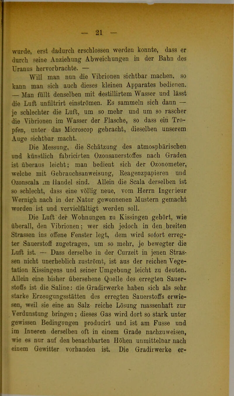 wurde, erst dadurch erschlossen werden konnte, dass er durch seine Anziehung Abweichungen in der Bahn des Uranus hervorbrachte. — Will man nun die Vibrionen sichtbar machen, so kann man sich auch dieses kleinen Apparates bedienen. — Man füllt denselben mit destillirtem Wasser und lässt die Luft untiltrirt einströmen. Es sammeln sich dann — je schlechter die Luft, um so mehr und um so rascher die Vibrionen im Wasser der Flasche, so dass ein Tro- pfen, unter das Microscop gebracht, dieselben unserem Auge sichtbar macht. Die Messung, die Schätzung des atmosphärischen und künstlich fabricirten Ozousauerstoffes nach Graden ist überaus leicht; man bedient sich der Ozonometer, welche mit Gebranchsanweisung, Keagenzpapieren und Ozonscala jn Handel sind. Allein die Scala derselben ist so schlecht, dass eine völlig neue, vom Herrn Ingerieur Wernigh nach in der Natur gewonnenen Mustern gemacht worden ist und vervielfältigt werden soll. Die Luft der Wohnungen zu Kissingen gehört, wie überall, den Vibrionen; wer sich jedoch in den breiten Strassen ins offene Fenster legt, dem wird sofort erreg- ter Sauerstoff zugetragen, um so mehr, je bewegter die Luft ist. — Dass derselbe in der Curzeit in jenen Stras- sen nicht unerheblich zuströmt, ist aus der reichen Vege- tation Kissingens und seiner Umgebung leicht zu deuten. Allein eine bisher übersehene Quelle des erregten Sauer- stoffs ist die Saline: die Gradirwerke haben sich als sehr starke Erzeugungsstätten des erregten Sauerstoffs erwie- sen, weil sie eine an Salz reiche Lösung massenhaft zur Verdunstung bringen ; dieses Gas wird dort so stark unter gewissen Bedingungen producirt und ist am Fusse und im Inneren derselben oft in einem Grade nachzuweisen, wie es nur auf den benachbarten Höhen unmittelbar nach einem Gewitter vorbanden ist. Die Gradirwerke er-