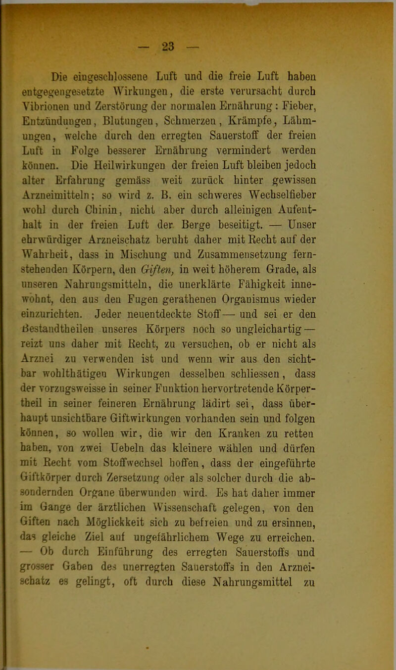 Die eingeschlossene Luft und die freie Luft haben entgegengesetzte Wirkungen, die erste verursacht durch Vibrionen und Zerstörung der normalen Ernährung: Fieber, Entzündungen, Blutungen, Schmerzen , Krämpfe, Lähm- ungen, welche durch den erregten Sauerstoff der freien Luft in Folge besserer Ernährung vermindert werden können. Die Heilwirkungen der freien Luft bleiben jedoch alter Erfahrung gemäss weit zurück hinter gewissen Arzneimitteln; so wird z. B. ein schweres Wechselfieber wohl durch Chinin, nicht aber durch alleinigen Aufent- halt in der freien Luft der Berge beseitigt. — Unser ehrwürdiger Arzneischatz beruht daher mit Recht auf der Wahrheit, dass in Mischung und Zusammensetzung fern- stehenden Körpern, den Giften, in weit höherem Grade, als unseren Nahrungsmitteln, die unerklärte Fähigkeit inne- wohnt, den aus den Fugen gerathenen Organismus wieder einzurichten. Jeder neuentdeckte Stoff— und sei er den Bestandtheilen unseres Körpers noch so ungleichartig — reizt uns daher mit Recht, zu versuchen, ob er nicht als Arznei zu verwenden ist und wenn wir aus den sicht- bar wohlthätigen Wirkungen desselben schliessen, dass der vorzugsweisse in seiner Funktion hervortretende Körper- theil in seiner feineren Ernährung lädirt sei, dass über- haupt unsichtbare Giftwirkungen vorhanden sein und folgen können, so wollen wir, die wir den Kranken zu retten haben, von zwei üebeln das kleinere wählen und dürfen mit Recht vom Stoffwechsel hoffen, dass der eingeführte Giftkörper durch Zersetzung oder als solcher durch die ab- sondernden Organe überwunden wird. Es hat daher immer im Gange der ärztlichen Wissenschaft gelegen, von den Giften nach Möglickkeit sich zu befreien und zu ersinnen, das gleiche Ziel auf ungefährlichem Wege zu erreichen. — Ob durch Einführung des erregten Sauerstoffs und grosser Gaben des unerregten Sauerstoffs in den Arznei- schatz es gelingt, oft durch diese Nahrungsmittel zu