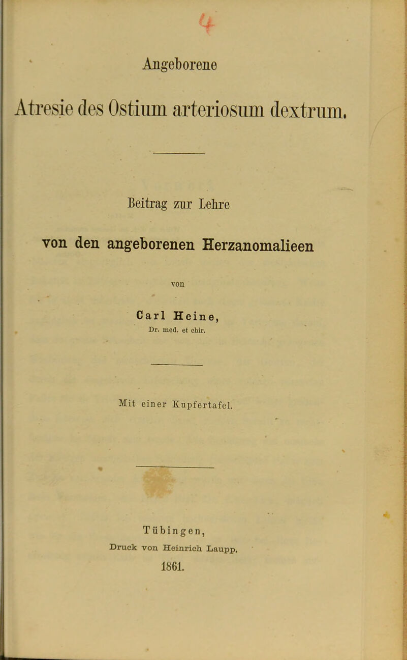 Angeborene Atresie des Ostium arteriosum dextrum. Beitrag zur Lehre von den angeborenen Herzanomalieen von Carl Heine, Dr. med. et chir. Mit einer Kupfertafel. Tübingen, Druck von Heinrich Laupp. 1861.