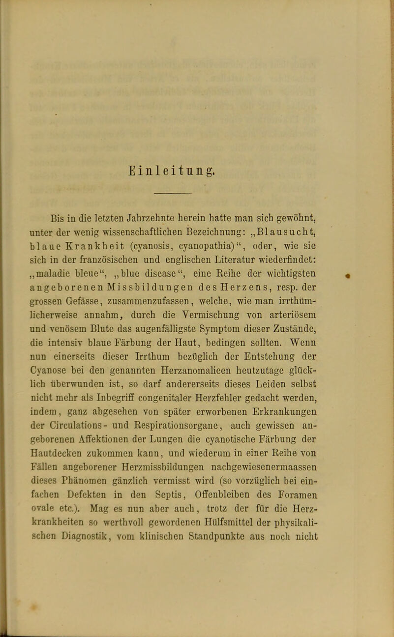 Einleitung. Bis in die letzten Jahrzehnte herein hatte man sich gewöhnt, unter der wenig wissenschaftlichen Bezeichnung: „Blausucht, blaue Krankheit (cyanosis, cyanopathia), oder, wie sie sich in der französischen und englischen Literatur wiederfindet: „maladie bleue, ,,blue disease, eine Reihe der wichtigsten angeborenen Missbildungen des Herzens, resp. der grossen Gefässe, zusammenzufassen, welche, wie man irrtüm- licherweise annahm, durch die Vermischung von arteriösem und venösem Blute das augenfälligste Symptom dieser Zustände, die intensiv blaue Färbung der Haut, bedingen sollten. Wenn nun einerseits dieser Irrthum bezüglich der Entstehung der Cyanose bei den genannten Herzanomalieen heutzutage glück- lich überwunden ist, so darf andererseits dieses Leiden selbst nicht mehr als Inbegriff congenitaler Herzfehler gedacht werden, indem, ganz abgesehen von später erworbenen Erkrankungen der Circulations- und Respirationsorgane, auch gewissen an- geborenen Affektionen der Lungen die cyanotische Färbung der Hautdecken zukommen kann, und wiederum in einer Reihe von Fällen angeborener Herzmissbildungen nachgewiesenermaassen dieses Phänomen gänzlich vermisst wird (so vorzüglich bei ein- fachen Defekten in den Septis, Offenbleiben des Foramen ovale etc.). Mag es nun aber auch, trotz der für die Herz- krankheiten so werthvoll gewordenen Hülfsmittel der physikali- schen Diagnostik, vom klinischen Standpunkte aus noch nicht