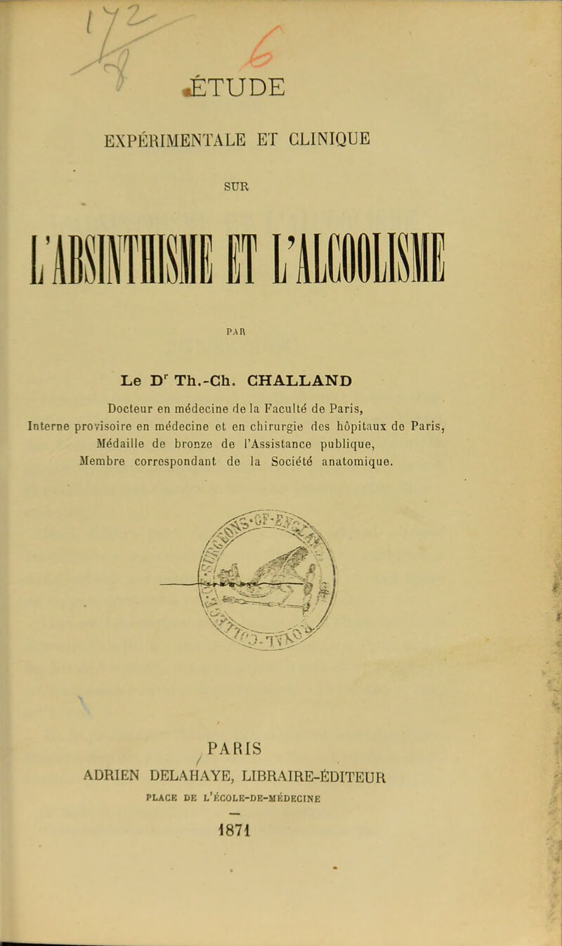 h JÉTUDE EXPÉRIMENTALE ET CLINIQUE SUR PAR Le D^ Th.-Ch. CHALLAND Docteur en médecine de la Faculté de Paris, Interne provisoire en médecine et en chirurgie des hôpitaux do Paris, Médaille de bronze de l'Assistance publique, Membre correspondant de la Société anatomique. m PARIS / ADRIEN DELAHAYE, LIBRAIRE-ÉDITEUR PLACE DE l'kCOLE-DE-MÉDECINE 1871