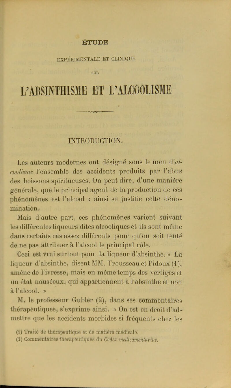 ÉTUDE EXPÉRIMENTALE ET CLINIQUE SUR L'ABSINTHISME ET L'ALCOOLISME INTRODUCTION. Les auteurs modernes ont désig'né sous le nom d'cd- coolisme l'ensemble des accidents produits par l'abus des boissons spiritueuses. On peut dire, d'une manière g-énérale, que le principal ag-ent de la production de ces phénomènes est l'alcool : ainsi se justifie cette déno- mination. Mais d'autre part, ces phénomènes varient suivant les différentes liqueurs dites alcooliques et ils sont même dans certains cas assez différents pour qu'on soit tenté de ne pas attribuer à l'alcool le principal rôle. Ceci est vrai surtout pour la liqueur d'absinthe. « La liqueur d'absinthe, disent MM. Trousseau et Pidoux (1), amène de l'ivresse, mais en même temps des vertig-es et un état nauséeux, qui appartiennent à l'absinthe et non à l'alcool. » M. le professeur Gubler (2), dans ses commentaires thérapeutiques, s'exprime ainsi. « On est en droit d'ad- mettre que les accidents morbides si fréquents chez les (1) Traité de thérapeutique et de matière môdicale. (2) Commentaires thérapeutiques du Codex ■medicamenlurius.