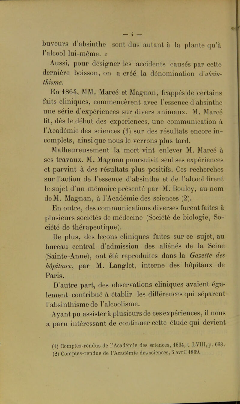 buveurs d'absintlie sont dus autant à la plante qu'à l'alcool lui-môme. » Aussi, pour désig'ner les accidents causés par cette dernière boisson, on a créé la dénomination (ïa/jsin- thisme. En d864, MM. Marcé et Magnan, frappés de certains faits cliniques, commencèrent avec l'essence d'absinthe une série d'expériences sur divers animaux. M. Marcé fit, dès le début des expériences, une communication à l'Académie des sciences (1) sur des résultats encore in- complets, ainsi que nous le verrons plus tard. Malheureusement la mort vint enlever M. Marcé à ses travaux. M. Mag-nan poursuivit seul ses expériences et parvint à des résultats plus positifs. Ces recherches sur l'action de l'essence d'absinthe et de l'alcool firent le sujet d'un mémoire présenté par M. Bouley, au nom de M. Mag-nan, à l'Académie des sciences (2). En outre, des communications diverses furent faites à plusieurs sociétés de médecine (Société de biolog-ie, So- ciété de thérapeutique). De plus, des leçons cliniques faites sur ce sujet, au bureau central d'admission des aliénés de la Seine (Sainte-Anne), ont été reproduites dans la Gazette des hôpitaux, par M. Lang-let, interne des hôpitaux de Paris. D'autre part, des observations cliniques avaient éga- lement contribué à établir les difTérences qui séparent l'absinthismede l'alcoolisme. Ayant pu assistera plusieurs de ces expériences, il nous a paru intéressant de continuer cette étude qui devient (1) Comptes-rendus de l'Académie des sciences, 1864, t. LVIII,p. C28. (2) Comptes-rendus de l'Académie des sciences, 5 avril 1869.