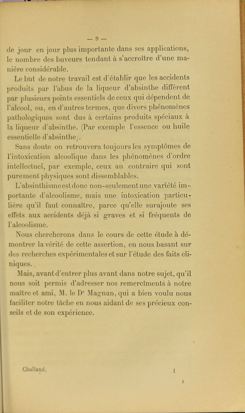 de jour en jour plus importante dans ses applications, le nombre des buveurs tendant à s'accroître d'une ma- nière considérable. Le but de notre travail est d'établir que les accidents produits par l'abus de la liqueur d'absinthe diffèrent par plusieurs points essentiels de ceux qui dépendent de l'alcool, ou, en d'autres termes, que divers phénomènes pathologiques sont dus à certains produits spéciaux à la liqueur d'absinthe. (Par exemple l'essence ou huile essentielle d'absinthe;. Sans doute on retrouvera toujours les symptômes de l'intoxication alcoolique dans les phénomènes d'ordre intellectuel, par exemple, ceux au contraire qui sont purement physiques sont dissemblables. L'absinthisme est donc non-seulement une variété im- portante d'alcoolisme, mais une intoxication particu- lière qu'il faut connaître, parce qu'elle surajoute ses effets aux accidents déjà si graves et si fréquents de l'alcoolisme. Nous chercherons dans le cours de cette étude à dé- montrer la vérité de cette assertion, en nous basant sur des recherches expérimentales et sur l'étude des faits cli- niques. Mais, avant d'entrer plus avant dans notre sujet, qu'il nous soit permis d'adresser nos remercîments à notre maître et ami, M. le D Magnan, qui a bien voulu nous faciliter notre tâche en nous aidant de ses précieux con- seils et de son expérience. Challanfl,