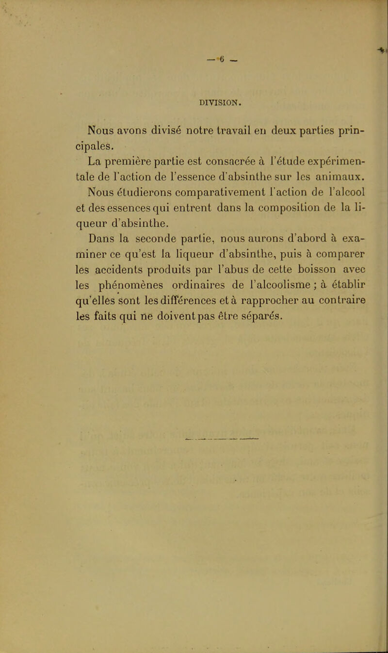 DIVISION. Nous avons divisé notre travail en deux parties prin- cipales. La première partie est consacrée à l'étude expérimen- tale de l'action de l'essence d'absinthe sur les animaux. Nous étudierons comparativement l'action de l'alcool et des essences qui entrent dans la composition de la li- queur d'absinthe. Dans la seconde partie, nous aurons d'abord à exa- miner ce qu'est la liqueur d'absinthe, puis à comparer les accidents produits par l'abus de cette boisson avec les phénomènes ordinaires de l'alcoolisme ; à établir qu'elles sont les différences et à rapprocher au contraire les faits qui ne doivent pas être séparés.