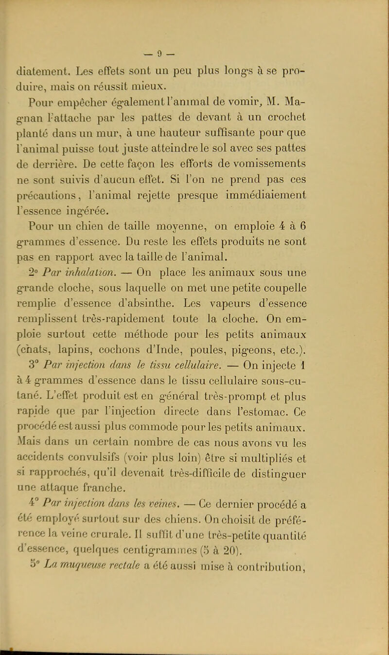 diatement. Les effets sont un peu plus longes à se pro- duire, mais on réussit mieux. Pour empêcher ég'alement l'anmial de vomir, M. Ma- g'nan 1-attache par les pattes de devant à un crochet planté dans un mur, à une hauteur suffisante pour que l'animal puisse tout juste atteindre le sol avec ses pattes de derrière. De cette façon les efforts de vomissements ne sont suivis d'aucun effet. Si l'on ne prend pas ces précautions, l'animal rejette presque immédiaiement l'essence ing^érée. Pour un chien de taille moyenne, on emploie 4 à 6 g-rammes d'essence. Du reste les effets produits ne sont pas en rapport avec la taille de l'animal. 2° Par inhalation. — On place les animaux sous une g^rande cloche, sous laquelle on met une petite coupelle remplie d'essence d'absinthe. Les vapeurs d'essence remplissent très-rapidement toute la cloche. On em- ploie surtout cette méthode pour les petits animaux (chats, lapins, cochons d'Inde, poules, pig-eons, etc.). 3° Par injection dans le tissu cellulaire. — On injecte 1 à 4 g-rammes d'essence dans le tissu cellulaire sous-cu- tané. L'effet produit est en g^énéral très-prompt et plus rapide que par l'injection directe dans l'estomac. Ce procédé est aussi plus commode pour les petits animaux. Mais dans un certain nombre de cas nous avons vu les accidents convulsifs (voir plus loin) être si multipliés et si rapprochés, qu'il devenait très-difficile de disting'uer une attaque franche. 4 Par injection dans les veines. — Ce dernier procédé a été employé surtout sur des chiens. On choisit de préfé- rence la veine crurale. Il suffit d'une très-petite quantité d'essence, quelques centig-ramines (5 à 20).