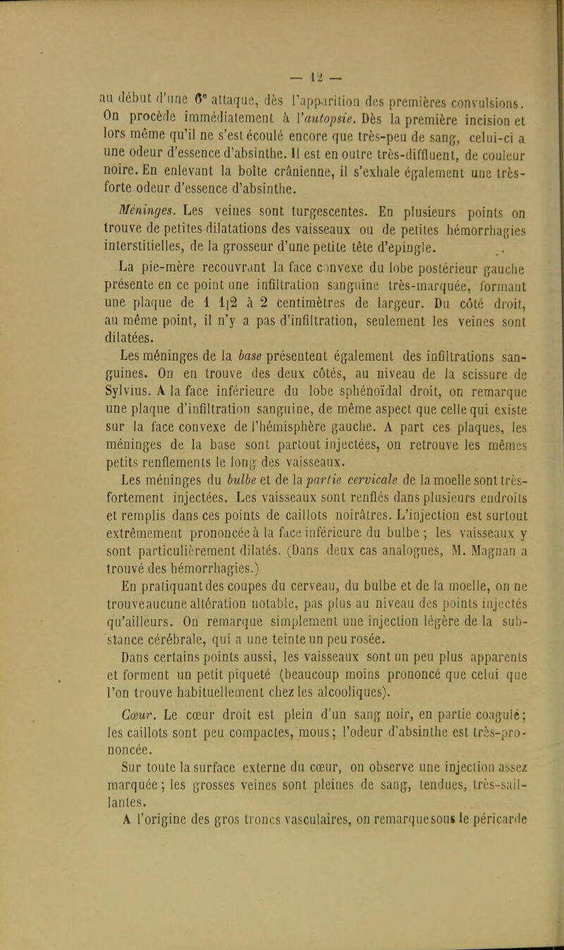 au début d'une (5 attaque, dès l'apparition des premières convulsions. On procède immédiatement à Vautopsie. Dès la première incision et lors même qu'il ne s'est écoulé encore que très-peu de sang, celui-ci a une odeur d'essence d'absinthe. 11 est en outre très-diffluent, de couleur noire. En enlevant la boîte crânienne, il s'exhale également une très- forte odeur d'essence d'absinthe. Méninges. Les veines sont turgescentes. En plusieurs points on trouve de petites dilatations des vaisseaux ou de petites héraorrhagies interstitielles, de la grosseur d'une petite tête d'épingle. La pie-mère recouvrant la face c )nvexe du lobe postérieur gauche présente en ce point une infiltration sanguine très-marquée, l'oniiaut une plaque de 1 1|2 à 2 centimètres de largeur. Du côté droit, au même point, il n'y a pas d'infiltration, seulement les veines sont dilatées. Les méninges de la base présentent également des infiltrations san- guines. On en trouve des deux côtés, au niveau de la scissure de Sylvius. A la face inférieure du lobe sphénoïdal droit, oc remarque une plaque d'infiltration sanguine, de même aspect que celle qui existe sur la face convexe de l'hémisphère gauche. A part ces plaques, les méninges de la base sont partout injectées, ou retrouve les mêmes petits renflements le long des vaisseaux. Les méninges du bulbe et de h partie cervicale de la moelle sont très- fortement injectées. Les vaisseaux sont renflés dans plusieurs endroits et remplis dans ces points de caillots noir.àtres. L'injection est surtout extrêmement prononcée à la face inférieure du bulbe; les vaisseaux y sont particulièrement dilatés. (Dans deux cas analogues, M. Magnan a trouvé des hémorrhagies.) En praliquantdes coupes du cerveau, du bulbe et de la moelle, on ne trouveaucune altération notable, pas plus au niveau des points injectés qu'ailleurs. On remarque simplement une injection légère de la sub- stance cérébrale, qui a une teinte un peu rosée. Dans certains points aussi, les vaisseaux sont un peu plus apparents et forment un petit piqueté (beaucoup moins prononcé que celui que l'on trouve habituellement chez les alcooliques). Cœur. Le cœur droit est plein d'un sang noir, en partie coagulé; les caillots sont peu compactes, mous; l'odeur d'absinthe est très-pro- noncée. Sur toute la surface externe du cœur, on observe une injection assez marquée; les grosses veines sont pleines de sang, tendues, très-sail- lantes. A l'origine des gros troncs vasculaires, on remarquesous le péricarde