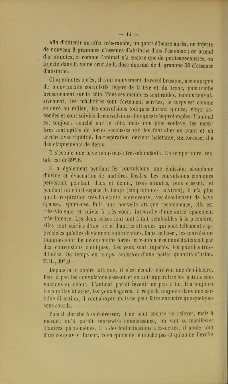 — 44 — Afin d'obtenir un effet très-rapide, un quart d'heure après, on injnctc de nouveau 3 [yrammes d'essence d'absinthe dans l'eslomac ; on attend dix minutes, et comme l'animal n'a encore que de petites secousses, on injecte dans la veine crurale la dose énorme de 1 gramme 30 d'essence d'absinthe. Cinq minutes après, il a un mouvement de recul brusque, accompagné de mouvements convulsifs légers de la tête et du tronc, puis tombe brusquement sur le côté. Tous ses membres sont raides, tendus convul- sivement, les mâchoires sont fortement serrées, le corps est comme soulevé au milieu, les convulsions toniques durent quinze, vingt se- condes et sont suivies de convulsions cloniquestrès-prolongées. L'animai est toujours couché sur le côté, mais non plus soulevé, les mem- bres sont agités de fortes secousses qui les. font aller en avant et en arrière avec rapidité. La respiration devient haletante, stcrtoreuse; il a des claquements de dents. Il s'écoule une bave mousseuse très-abondante. La température rec- tale estde39»,8. Il a également pendant l'es convulsions une émission abondante d'urine et évacuation de matières fécales. Les convulsions cloniques persistent pendant deux et demie, trois minutes, puis cessent, et pendant un court espace de temps (cinq minutes environ), il n'a plus que la respiration très-haletanle, slerloreuse, avec écoulement de bave épaisse, spumeuse. Puis une nouvelle attaque recommence, elle est très-violente et suivie à très-court intervalle d'une autre également très-intense. Les deux crises sont tout à lait semblables à la première; elles sont suivies d'une série d'autres attaques qui sont tellement rap- prochées qu'elles deviennent subintrantes. Dans celles-ci, les convulsions toniques sont beaucoup moins fortes et remplacées immédiatement par des convulsions clouiques. Les yeux sont injectés, les pupilles très- dilatées. De temps en temps, émission d'une petite quantité d'urine. T.R.,39°,8. Depuis la première attaque, il s'est écoulé environ une demi-heure. Peu à peu les convulsions cessent et on voit apparaître les petites con- vulsions du début. L'animal paraît revenir un peu à lui. Il a toujours les pupilles dilatées, les yeux hagards, il regarde toujours dans une cer- taine direction, il veut aboyer, mais ne peut faire entendre que quelques sons sourds. Puis il cherche à se redresser, il ne peut encore se relever, mais à mesure qu'il paraît reprendre connaissance, on voit se manifester d'autres phénomènes, il a des hallucinations très-nettes, il aboie tout d'un coup avec fureur, bien qu'on ne le touche pas et qu'on ne l'excite