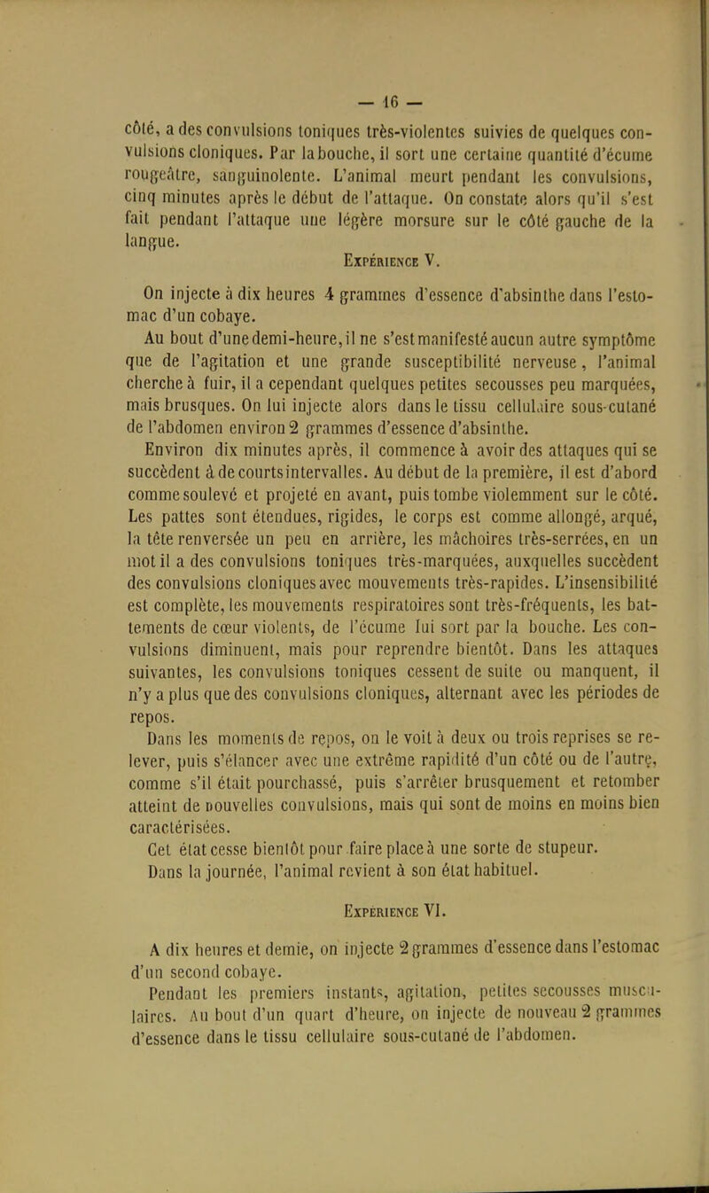 côlé, a des convulsions toniques Irès-vioientcs suivies de quelques con- vulsions cloniques. Par la bouche, il sort une certaine quantité d'écume rougeàlre, sanguinolente. L'anintîal meurt pendant les convulsions, cinq minutes après le début de l'attaque. On constate alors qu'il s'est fait pendant l'attaque une léf^ère morsure sur le côté gauche de la langue. Expérience V. On injecte à dix heures 4 grammes d'essence d'absinthe dans l'esto- mac d'un cobaye. Au bout d'une demi-heure, il ne s'est manifesté aucun autre symptôme que de l'agitation et une grande susceptibilité nerveuse, l'animal cherche à fuir, il a cependant quelques petites secousses peu marquées, mais brusques. On lui injecte alors dans le tissu celluLiire sous-cutané de l'abdomen environ 2 grammes d'essence d'absinthe. Environ dix minutes après, il commence à avoir des attaques qui se succèdent à de courtsintervalles. Au début de la première, il est d'abord comme soulevé et projeté en avant, puis tombe violemment sur le côté. Les pattes sont étendues, rigides, le corps est comme allongé, arqué, la tête renversée un peu en arrière, les mâchoires très-serrées, en un mot il a des convulsions toniques très-marquées, auxquelles succèdent des convulsions cloniques avec mouvements très-rapides. L'insensibilité est complète, les mouvements respiratoires sont très-fréquents, les bat- tements de cœur violents, de l'écume lui sort par la bouche. Les con- vulsions diminuent, mais pour reprendre bientôt. Dans les attaques suivantes, les convulsions toniques cessent de suite ou manquent, il n'y a plus que des convulsions cloniques, alternant avec les périodes de repos. Dans les moments de repos, on le voit à deux ou trois reprises se re- lever, puis s'élancer avec une extrême rapidité d'un côté ou de l'autre, comme s'il était pourchassé, puis s'arrêter brusquement et retomber atteint de nouvelles convulsions, mais qui sont de moins en moins bien caractérisées. Cet état cesse bieniôt pour faire place à une sorte de stupeur. Dans la journée, l'animal revient à son état habituel. Expérience VL A dix heures et demie, on injecte 2 grammes d'essence dans l'estomac d'un second cobaye. Pendant les premiers instants, agitation, petites secousses muscu- laires. AU bout d'un quart d'heure, on injecte de nouveau 2 grammes d'essence dans le tissu cellulaire sous-cutané de l'abdomen.