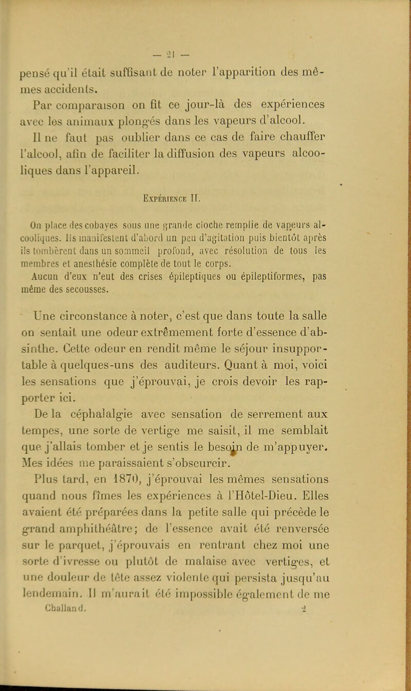 pensé qu'il était siifQsaiit de noter l'apparition des mô- mes accidents. Par comparaison on fît ce jour-là des expériences avec les animaux plongées dans les vapeurs d'alcool. Il ne faut pas oublier dans ce cas de faire chauffer l'alcool, afin de faciliter la diffusion des vapeurs alcoo- liques dans l'appareil. Expérience II. On place lies cobayes sous une gramie cloche remplie de vapeurs al- cooliques. Ils luaiiiresient d'a'jorcl un peu d'agitation puis bientôt après ils lombèrent dans un sommeil profond, avec résolution de tous les membres et anesihésie complète de tout le corps. Aucun d'eux n'eut des crises épileptiques ou épileptiformes, pas même des secousses. Une circonstance à noter, c'est que dans toute la salle on sentait une odeur extrêmement forte d'essence d'ab- sinthe. Cette odeur en rendit même le séjour insuppor- table à quelques-uns des auditeurs. Quant à moi, voici les sensations que j'éprouvai, je crois devoir les rap- porter ici. De la céphalalg'ie avec sensation de serrement aux tempes, une sorte de vertig-e me saisit, il me semblait que j'allais tomber et je sentis le beso^i de m'appuyer. Mes idées me paraissaient s'obscurcir. Plus tard, en 1870, j'éprouvai les mêmes sensations quand nous fîmes les expériences à l'Hôtel-Dieu. Elles avaient été préparées dans la petite salle qui précède le grand amphithéâtre; de l'essence avait été renversée sur le parquet, j'éprouvais en rentrant chez moi une sorte d'ivresse ou plutôt de malaise avec vertig-es, et une douleur de tête assez violente qui persista jusqu'au lendemain. Il m'aurait été impossible ég^alement de me Challand. -2