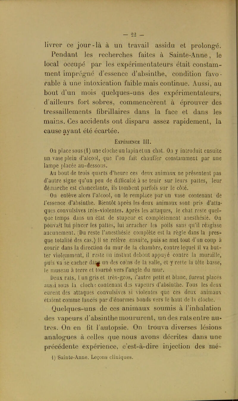 livrer ce jour-là à un travail assidu et prolong'é. Pendant les recherches faites à Sainte-Anne, le local occupé par les expérimentateurs était constam- ment imprég-né d'essence d'absinthe, condition favo- rable à une intoxication faible mais continue. Aussi, au bout d'un mois quelques-uns des expérimentateurs, d'ailleurs fort sobres, commencèrent à éprouver des tressaillements fibrillaires dans la face et dans les mains. Ces accidents ont disparu assez rapidement, la cause ayant été écartée. Expérience UI. Oa place sous (1) une cloche un lapiiieUin chai. On y introduit ensuite un vase plein d'alcool, que l'on fait chauffer constamment par une lampe placée au-dessous. Au bout de trois quarts d'heure ces deux animaux ne présentent pas d'autre signe qu'un peu de difficulté à se tenir sur leurs pattes, leur démarche est chancelante, ils tombent parfois sur le côté. On enlève alors l'alcool, on le remplace par un vase contenant de l'essence d'absinthe. Bientôt après les deux animaux sont pris d'atta- ques convnlsives très-violentes. Après les attaques, le chat reste quel- que temps dans un état de stupeur et complètement anesthésié. On pouvait lui pincer les pattes, lui arracher les poils sans qu'il réagisse aucunement. (Du reste l'anesthésie complète est la règle dans la pres- que totalité des cas.) 11 se relève ensuiîe, puis se met tout d'un coup à courir dans la direction du mur de la chambre, contre lequel il va but- ter violemment, il reste un inst int debout appuj é contre la muraille, puis va se cacher da;^ un des coins de la salle, et y refte la tête basse, le museau à terre et tourné vers l'angle du mur. Deux rats, r un gris et très-gros, l'autre petit et blanc, furent placés ausbi sous la cloch', contenant djs vapeurs d'absinthe. Tous les deux eurent des attaques convulsives si violentes que ces deux animaux étaient comme lancés par d'énormes bonds vers le haut de l i cloche. Quelques-uns de ces animaux soumis à l'inhalation des vapeurs d'absinthe moururent, un des rats entre au- tres. On en fit l'autopsie. On trouva diverses lésions analogues à celles que nous avons décrites dans une précédente expérience, c'est-à-dire injection des mé~