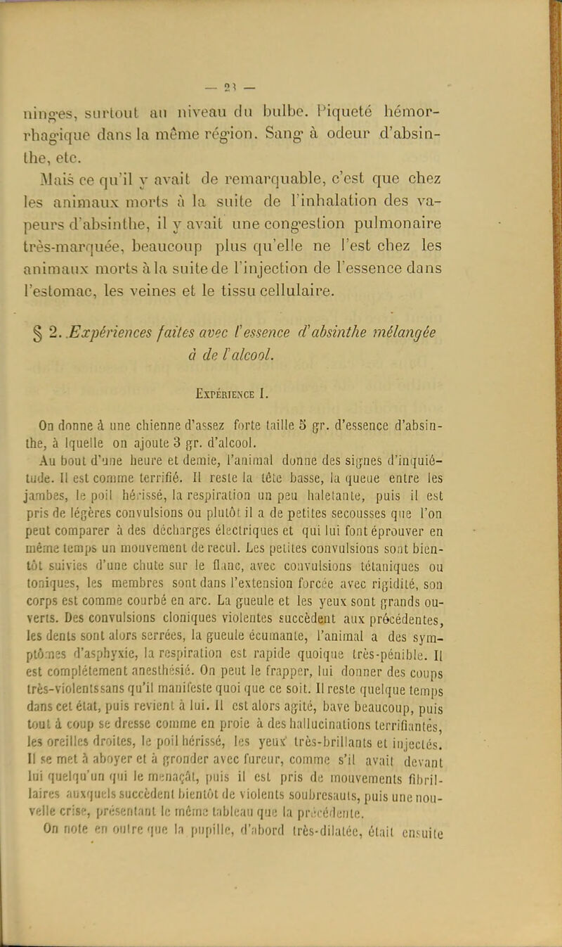 — 2^ — nino-es, surtout an niveau du bulbe. Piqueté hémor- rhag'ique dans la même rég-ion. Sang* à odeur d'absin- the, etc. Mais ce qu'il y avait de remarquable, c'est que chez les animaux morts à la suite de l'inhalation des va- peurs d'absinthe, il y avait une cong'estion pulmonaire très-marquée, beaucoup plus qu'elle ne l'est chez les animaux morts à la suite de l'injection de l'essence dans l'estomac, les veines et le tissu cellulaire. § 2. .Expériences faites avec Cessence d'absinthe mélangée à de talcool. Expérience I. On donne à une chienne d'assez forte taille 5 gr. d'essence d'absin- the, à iquelle on ajoute 3 gr. d'alcool. Au bout d'une heure et demie, l'animal donne des signes d'inquié- tude. Il est comme terrifié. Il reste la tête basse, la queue entre les jambes, le poil hérissé, la respiration un peu haletante, puis il est pris de légères convulsions ou plutôt il a de petites secousses que l'on peut comparer à des décharges électriques et qui lui font éprouver en même temps un mouvement de recul. Les petites convulsions sont bien- tôt suivies d'une chute sur le flanc, avec convulsions tétaniques ou toniques, les membres sont dans l'extension forcée avec rigidité, son corps est comme courbé en arc. La gueule et les yeux sont grands ou- verts. Des convulsions cloniques violentes succèdent aux précédentes, les dents sont alors serrées, la gueule écumante, l'animal a des sym- ptômes d'asphyxie, la respiration est rapide quoique très-pénible. Il est complètement anesthésié. On peut le frapper, lui donner des coups Irès-violentssans qu'il manifeste quoi que ce soit. Il reste quelque temps dans cet état, puis revient à lui. 11 est alors agité, bave beaucoup, puis tout à coup se dresse comme en proie à des hallucinations terrifiantes, les oreilles droites, le poil hérissé, les yeux' très-brillants et injectés. Il se met aboyer et à gronder avec fureur, comme s'il avait devant lui quelqu'un qui le mpjiaçât, puis il est pris de mouvements fîhril- laires auxquels succèdent bientôt de violents soubresauts, puis une nou- velle crise, présentant le môme tableau que la précédente. On note en outre que la pupille, d'abord très-dilatéc, était ensuite