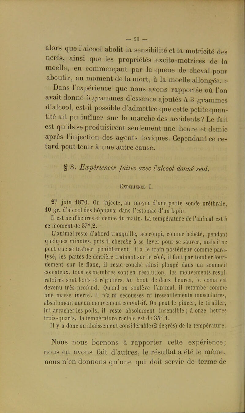 — 2(5 - alors que l'alcool abolit Ja sensibilité et la motr-icilé des nerfs, ainsi que les propriétés excito-nnotrices de la moelle, en commençant par la queue de cheval pour aboutir, au moment de la mort, à la moelle allong-ée. >- Dans l'expérience que nous avons rapportée où l'on avait donné 5 g>rammes d'essence ajoutés à 3 g'rammes d'alcool, est-il possible d'admettre que cette petite quan- tité ait pu influer sur la marche des accidents? Le fait est qu'ils se produisirent seulement une heure et demie après l'injection des ag-ents toxiques. Cependant ce re- tard peut tenir à une autre cause. § 3. Expériences faites avec 1 alcool donné sevl. Expérience I. 27 juin 1870. On injecte, au moyen d'une petite sonde urélhrale, 10 çr. d'alcool des hôpitaux dans l'estomac d'un lapin. Il est neuf heures et demie du matin. La température de l'animal est à ce moment de 37°,2. L'animal reste d'abord tranquille, accroupi, comme hébété, pendant quelques minutes, puis il cherche à se lever pour se .^auver, mais il nt peut que se traîner péniblement, il a le train postérieur comme para- lysé, les pattes de derrière traînant sur le côté, il finit par tomber lour- dement sur le flanc, il reste couché ainsi plonfjé dans un sommeil comateux, tous les rat mbres sont en résolution, les mouvements respi- ratoires sont lents et réfyuliers. Au bout de, deux heures, le coma est devenu très-profond. Quand on soulève l'animal, il retombe comme une masse inerte. Il n'a ni secousses ni tressaillements musculaires, absolument aucun mouvement convulsif. On peut le pincer, le tirailler, lui arracher les poils, il reste absolument insensible ; à onze heures trois-quarts, la température r^^ctale est de 35.!. Il y a donc un abaissement considérable(2 déférés) de la température. Nous nous bornons à rapporter cette expérience; nous en avons fait d'autres, le résultat a été le même, nous n'en donnons qu'une qui doit servir de terme de