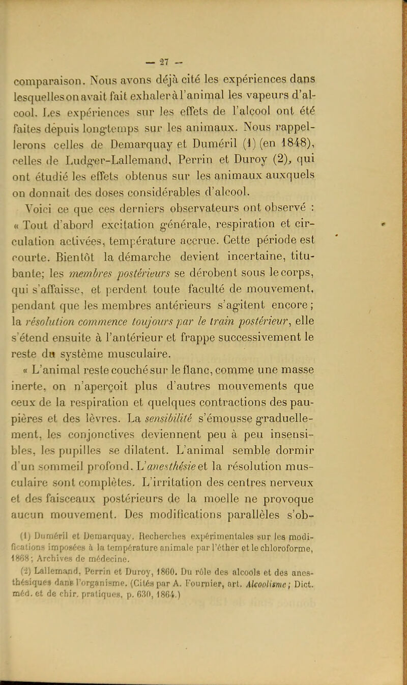 comparaison. Nous avons déjà cité les expériences dans lesquellesonavaitfaitexhaleràraninial les vapeurs d'al- cool. Les expériences sur les effets de l'alcool ont été faites dépuis long-temps sur les animaux. Nous rappel- lerons celles de Demarquay et Duméril (1) (en 1848), celles (le Ludg-er-Lallemand, Perrin et Duroy (2), qui ont étudié les effets obtenus sur les animaux auxquels on donnait des doses considérables d'alcool. Voici ce que ces derniers observateurs ont observé : « Tout d'abord excitation g-énérale, respiration et cir- culation activées, température accrue. Cette période est courte. Bientôt la démarche devient incertaine, titu- bante; les membres postérieurs se dérobent sous le corps, qui s'affaisse, et perdent toute faculté de mouvement, pendant que les membres antérieurs s'agitent encore ; la résolution commence toujours par le train postérieur^ elle s'étend ensuite à l'antérieur et frappe successivement le reste du système musculaire. « L'animal reste couché sur le flanc, comme une masse inerte, on n'aperçoit plus d'autres mouvements que ceux de la respiration et quelques contractions des pau- pières et des lèvres. La sensibilité s'émousse g-raduelle- ment, les conjonctives deviennent peu à peu insensi- bles, les pupilles se dilatent. L'animal semble dormir d'un .sommeil profond. L'anesthésieei la résolution mus- culaire sont complètes. L'irritation des centres nerveux et des faisceaux postérieurs de la moelle ne provoque aucun mouvement. Des modifications parallèles s'ob- (l) Duméril et Demarquay. Recherches expérimentales sur les modi- fications imposées à la température animale parl'éther et le chloroforme, 1868; Archives de médecine. (-2) Lallemand, Perrin et Duroy, 1860. Du rôle des alcools et des ancs- thésiques dans l'organisme. (Cités par A. Founiier, art. Alcoolisme; Dict.