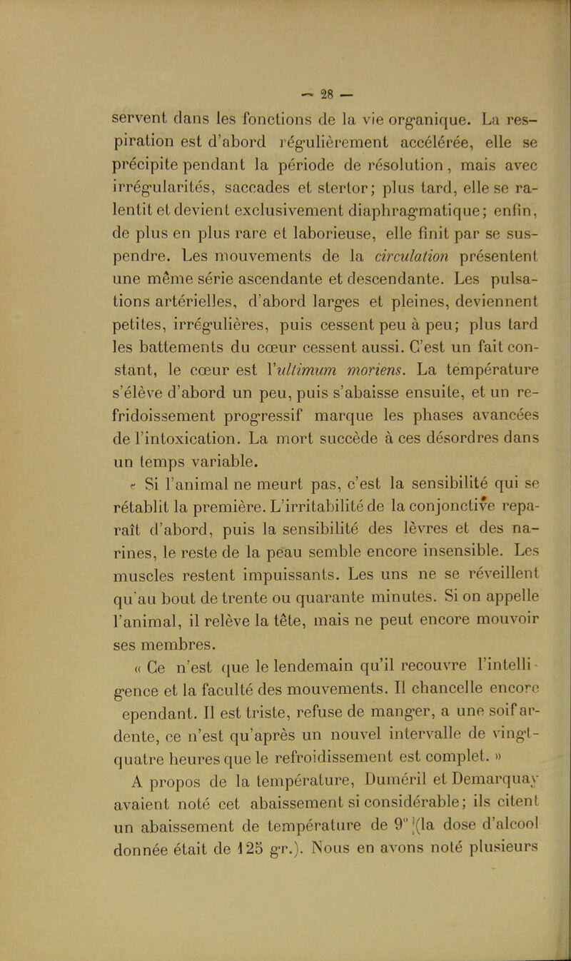 servent clans les fonctions de la vie org'anique. La res- piration est d'abord rég-ulièrement accélérée, elle se précipite pendant la période de résolution, mais avec irrég-ularités, saccades et stertor; plus tard, elle se ra- lentit et devient exclusivement diaphrag-matique; enfin, de plus en plus rare et laborieuse, elle finit par se sus- pendre. Les mouvements de la circulation présentent une même série ascendante et descendante. Les pulsa- tions artérielles, d'abord larg-es et pleines, deviennent petites, irrég-ulières, puis cessent peu à peu; plus tard les battements du cœur cessent aussi. C'est un fait con- stant, le cœur est Yidtimum moriens. La température s'élève d'abord un peu, puis s'abaisse ensuite, et un re- fridoissement prog-ressif marque les phases avancées de l'intoxication. La mort succède à ces désordres dans un temps variable. t Si l'animal ne meurt pas, c'est la sensibilité qui se rétablit la première. L'irritabilité de la conjonctive repa- raît d'abord, puis la sensibilité des lèvres et des na- rines, le reste de la peau semble encore insensible. Les muscles restent impuissants. Les uns ne se réveillent qu'au bout de trente ou quarante minutes. Si on appelle l'animal, il relève la tête, mais ne peut encore mouvoir ses membres. « Ce n'est que le lendemain qu'il recouvre l'intelli g-ence et la faculté des mouvements. Il chancelle encore ependant. Il est triste, refuse de mang-er, a une soif ar- dente, ce n'est qu'après un nouvel intervalle de ving*!- quatre heures que le refroidissement est complet. » A propos de la température, Duméril et Demarquay avaient noté cet abaissement si considérable; ils citent un abaissement de température de 9|(la dose d'alcool donnée était de 125 g-r.). Nous en avons noté plusieurs