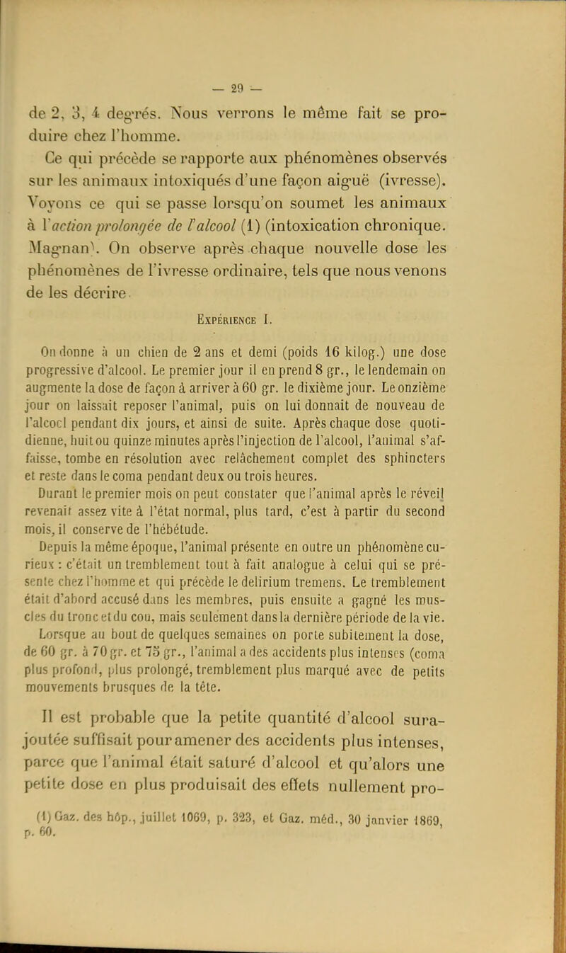 de 2, 3, 4 deg'rés. Nous verrons le même fait se pro- duire chez l'homme. Ce qui précède se rapporte aux phénomènes observés sur les animaux intoxiqués d'une façon aig-uë (ivresse). Voyons ce qui se passe lorsqu'on soumet les animaux à Vaction pro/o?içée de l'alcool (1) (intoxication chronique. Mag'nan\ On observe après chaque nouvelle dose les phénomènes de l'ivresse ordinaire, tels que nous venons de les décrire Expérience I. On donne à un chien de 2 ans et demi (poids 16 kilog.) une dose progressive d'alcool. Le premier jour il eu prend 8 gr., le lendemain on augmente la dose de façon à arriver à 60 gr. le dixième jour. Le onzième jour on laissait reposer l'animal, puis on lui donnait de nouveau de l'alcool pendant dix jours, et ainsi de suite. Après chaque dose quoti- dienne, huit ou quinze minutes après l'injection de l'alcool, l'animai s'af- fjiisse, tombe en résolution avec relâchement complet des sphincters et reste dans le coma pendant deux ou trois heures. Durant le premier mois on peut constater que l'animal après le réveil revenait assez vite à l'état normal, plus tard, c'est à partir du second mois, il conserve de l'hébétude. Depuis la même époque, l'animal présente en outre un phénomène cu- rieux : c'était un tremblement tout à fait analogue à celui qui se pré- sente chez l'homme et qui précède ledelirium tremens. Le tremblement était d'abord accusé dans les membres, puis ensuite a gagné les mus- cles du tronc etdu cou, mais seulement dans la dernière période delà vie. Lorsque au bout de quelques semaines on porte subitement la dose, de 60 gr. à 70 gr. et 7o gr., l'animal a des accidents plus intenses (coma plus profond, plus prolongé, tremblement plus marqué avec de petits mouvements brusques de la tête. Il est probable que la petite quantité d'alcool sura- joutée suffisait pour amener des accidents plus intenses, parce que l'animal était saturé d'alcool et qu'alors une petite dose en plus produisait des effets nullement pro- (l)Gaz, des hôp., Juillet 1069, p. 323, et Gaz. méd., 30 janvier i869, p. 60, '