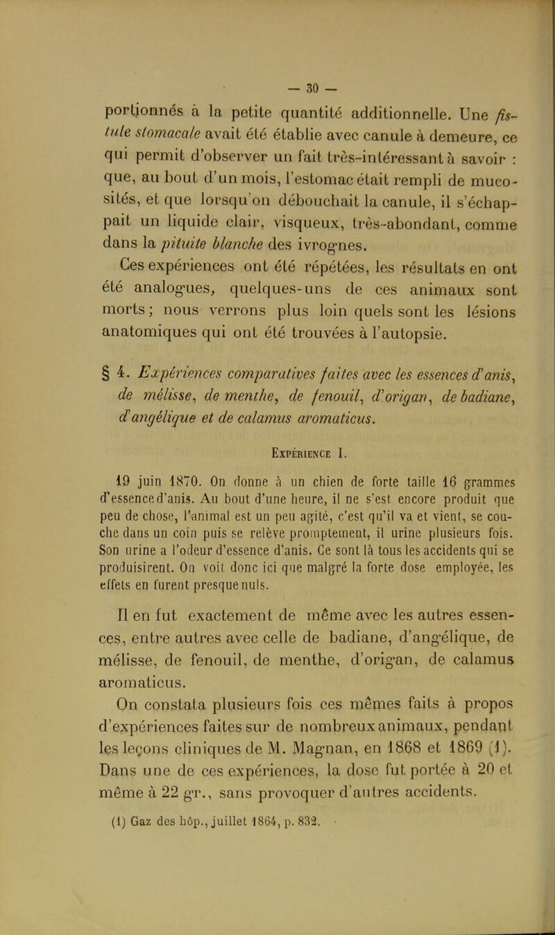 porlionnés à la petite quantité additionnelle. Une fis- tule stomacale avait été établie avec canule à demeure, ce qui permit d'observer un fait très-intéressant à savoir : que, au bout d'un mois, l'estomac était rempli de muco- sités, et que lorsqu'on débouchait la canule, il s'échap- pait un liquide clair, visqueux, très-abondant, comme dans la pituite blanche des ivrog'nes. Ces expériences ont été répétées, les résultats en ont été analog-ues, quelques-uns de ces animaux sont morts ; nous verrons plus loin quels sont les lésions anatomiques qui ont été trouvées à l'autopsie. § 4. Expériences comparatives faites avec les essences d'atiis, de mélisse^ de menthe, de fenouil^ d'origan^ de badiane^ dangélique et de calamus aromaticus. Expérience I. 19 juin 1870. On rlonne à un chien de forte taille 16 grammes d'essence d'anis. Au bout d'une heure, il ne s'est encore produit que peu de chose, l'animal est un peu agité, c'est qu'il va et vient, se cou- che dans un coin puis se relève promptement, il urine plusieurs fois. Son urine a l'odeur d'essence d'anis. Ce sont là tous les accidents qui se produisirent. On voit, donc ici que malgré la forte dose employée, les effets en furent presque nuls. Il en fut exactement de même avec les autres essen- ces, entre autres avec celle de badiane, d'angélique, de mélisse, de fenouil, de menthe, d'orig-an, de calamus aromaticus. On constata plusieurs fois ces mêmes faits à propos d'expériences faites sur de nombreux animaux, pendant les leçons cliniques de M. Mag-nan, en 1868 et 1869 (J). Dans une de ces expériences, la dose fut portée à 20 et même à 22 g-r., sans provoquer d'autres accidents. (1) Gaz des hôp., juillet 1864, p. 832. •