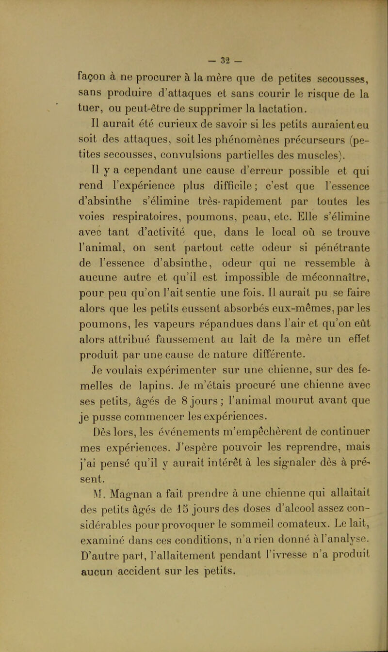 façon à ne procurer à la mère que de petites secousses, sans produire d'attaques et sans courir le risque de la tuer, ou peut-être de supprimer la lactation. Il aurait été curieux de savoir si les petits auraient eu soit des attaques, soit les phénomènes précurseurs (pe- tites secousses, convulsions partielles des muscles). Il y a cependant une cause d'erreur possible et qui rend l'expérience plus difficile ; c'est que l'essence d'absinthe s'élimine très-rapidement par toutes les voies respiratoires, poumons, peau, etc. Elle s'élimine avec tant d'activité que, dans le local où se trouve l'animal, on sent partout cette odeur si pénétrante de l'essence d'absinthe, odeur qui ne ressemble à aucune autre et qu'il est impossible de méconnaître, pour peu qu'on l'ait sentie une fois. Il aurait pu se faire alors que les petits eussent absorbés eux-mêmes, par les poumons, les vapeurs répandues dans l'air et qu'on eût alors attribué faussement au lait de la mère un effet produit par une cause de nature différente. Je voulais expérimenter sur une chienne, sur des fe- melles de lapins. Je m'étais procuré une chienne avec ses petits, âg-és de 8jours; l'animal mourut avant que je pusse commencer les expériences. Dès lors, les événements m'empêchèrent de continuer mes expériences. J'espère pouvoir les reprendre, mais j'ai pensé qu'il y aurait intérêt à les sig-naler dès à pré' sent. M. Mag-nan a fait prendre à une chienne qui allaitait des petits âg-és de 15 jours des doses d'alcool assez con- sidérables pour provoquer le sommeil comateux. Le lait, examiné dans ces conditions, n'a rien donné à l'analyse. D'autre part, l'allaitement pendant l'ivresse n'a produit aucun accident sur les petits.