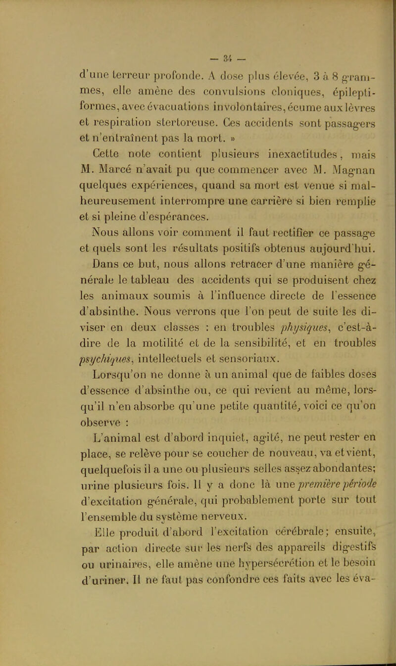 d'une lerreup profonde. A dose plus élevée, 3 à 8 g^'aru- mes, elle amène des convulsions cloniques, épilepli- formes, avec évacuations involontaires, écume aux lèvres et respiration stertoreuse. Ces accidents sont passag-ers et n'entraînent pas la mort. » Cette note contient plusieurs inexactitudes, mais M. Marcé n'avait pu que commencer avec M. Mag-nan quelques expériences, quand sa mort est venue si mal- heureusement interrompre une carrière si bien remplie et si pleine d'espérances. Nous allons voir comment il faut rectifier ce passag-e et quels sont les résultats positifs obtenus aujourd'hui. Dans ce but, nous allons retracer d'une manière g'é- nérale le tableau des accidents qui se produisent chez les animaux soumis à l'influence directe de l'essence d'absinthe. Nous verrons que l'on peut de suite les di- viser en deux classes : en troubles physiques^ c'est-à- dire de la motilité et de la sensibilité, et en troubles psychiques, intellectuels et sensoriaux. Lorsqu'on ne donne à un animal que de faibles doses d'essence d'absinthe ou, ce qui revient au même, lors- qu'il n'en absorbe qu'une petite quantité, voici ce qu'on observe : L'animal est d'abord inquiet, ag-ité, ne peut rester en place, se relève pour se coucher de nouveau, va et vient, quelquefois il a une ou plusieurs selles assez abondantes; urine plusieurs fois. 11 y a donc là urxe, première période d'excitation g-énérale, qui probablement porte sur tout l'ensemble du système nerveux. Elle produit d'abord l'excitation cérébrale ; ensuite, par action directe sur les nerfs des appareils dig-estifs ou urinaires, elle amène une hypersécrétion et le besoin d'uriner. Il ne faut pas confondre ces faits avec les éva-