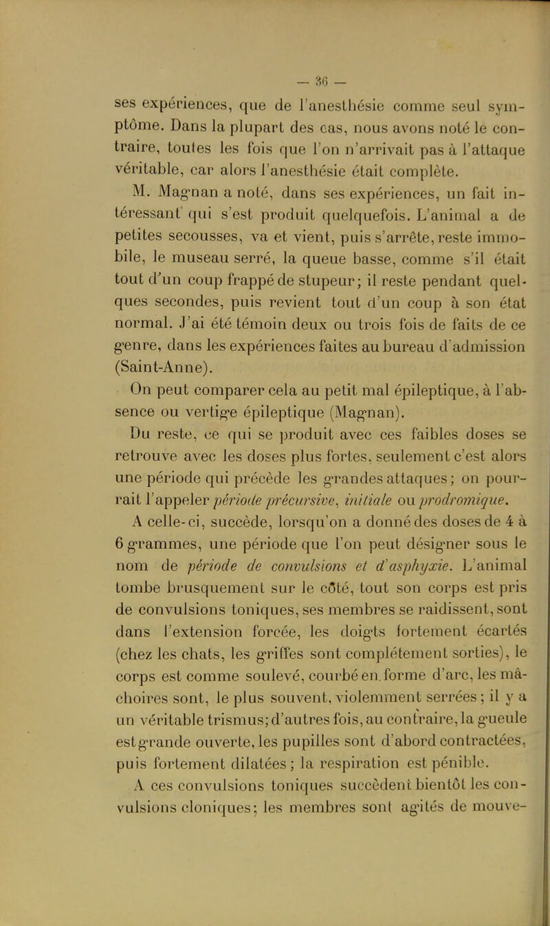 — »6 — ses expériences, que de l'anesthésie comme seul sym- ptôme. Dans la plupart des cas, nous avons noté le con- traire, toutes les fois que l'on n'arrivait pas à l'attaque véritable, car alors l'anesthésie était complète. M. Mag^nan a noté, dans ses expériences, un fait in- téressant' qui s'est produit quelquefois. L'animal a de petites secousses, va et vient, puis s'arrête, reste immo- bile, le museau serré, la queue basse, comme s'il était tout d'un coup frappé de stupeur; il reste pendant quel- ques secondes, puis revient tout d'un coup à son état normal. J'ai été témoin deux ou trois fois de faits de ce genre, dans les expériences faites au bureau d'admission (Saint-Anne). On peut comparer cela au petit mal épileptique, à l'ab- sence ou vertig-e épileptique (Mag-nan). Du reste, ce qui se produit avec ces faibles doses se retrouve avec les doses plus fortes, seulement c'est alors une période qui précède les g-randes attaques; on pour- rait l'appeler période précursive, initiale ou prodromique. A celle-ci, succède, lorsqu'on a donné des doses de 4 à 6 g-rammes, une période que l'on peut désig-ner sous le nom de période de convulsions et d'asphyxie, l^'animal tombe brusquement sur le côté, tout son corps est pris de convulsions toniques, ses membres se raidissent, sont dans l'extension forcée, les doig-ts fortement écartés (chez les chats, les g'rifîes sont complètement sorties), le corps est comme soulevé, courbé en. forme d'arc, les mâ- choires sont, le plus souvent, violemment serrées ; il y a un véritable trismus; d'autres fois, au contraire, la g-ueule estg-rande ouverte, les pupilles sont d'abord contractées, puis fortement dilatées; la respiration est pénible, A ces convulsions toniques succèdent bientôt les con- vulsions cloniques; les membres sont ag'ités de mouve-