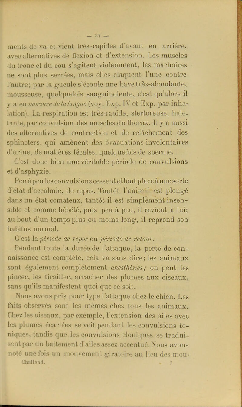 laeiits de va-et-vienl Irès-rapides d'avant en arrière, avec alternatives de flexion et d'extension. Les muscles (lu tronc et du cou s'ag-itent violemment, les mâchoires ne sont' plus serrées, mais elles claquent l'une contre l'autre; par la g'ueule s'écoule une bave très-abondante, mousseuse, quelquefois sang'uinolente, c'est qu'alors il y a en morsure de la langue (voy. Exp. IV et Exp. par inha- lation). La respiration est très-rapide, stertoreuse, hale- tante, par convulsion des muscles du thorax. Il y a aussi des alternatives de contraction et de relâchement des sphincters, qui amènent des évacuations involontaires d'urine, de matières fécales, quelquefois de sperme. C'est donc bien une véritable période de convulsions et d'asphyxie. Peu à peu les convulsions cessent et font place à une sorte d'état d'accalmie, de repos. Tantôt l'anip^-^' --^st plong-é dans un état comateux, tantôt il est simplement insen- sible et comme hébété, puis peu à peu, il revient à lui; au bout d'un temps plus ou moins long', il reprend son habitus normal. C'est la. période de repos ou période de retour. Pendant toute la durée de l'attaque, la perte de con- naissance est complète, cela va sans dire; les animaux sont ég-alement complètement ajicsthésiés; on peut les pincer, les tirailler, arracher des plumes aux oiseaux, sans qu'ils manifestent quoi que ce soit. Nous avons priç pour type l'attaque chez le chien. Les faits observés sont les mômes chez tous les animaux. Chez les oiseaux, par exemple, l'extension des ailes avec les plumes écartées se voit pendant les convulsions to- niques, tandis que les convulsions cloniques se tradui- sentpar un battement d'ailes assez accentué. Nous avons noté une fois un mouvement g-iratoire au lion dos mou- Challarifl. . ;;