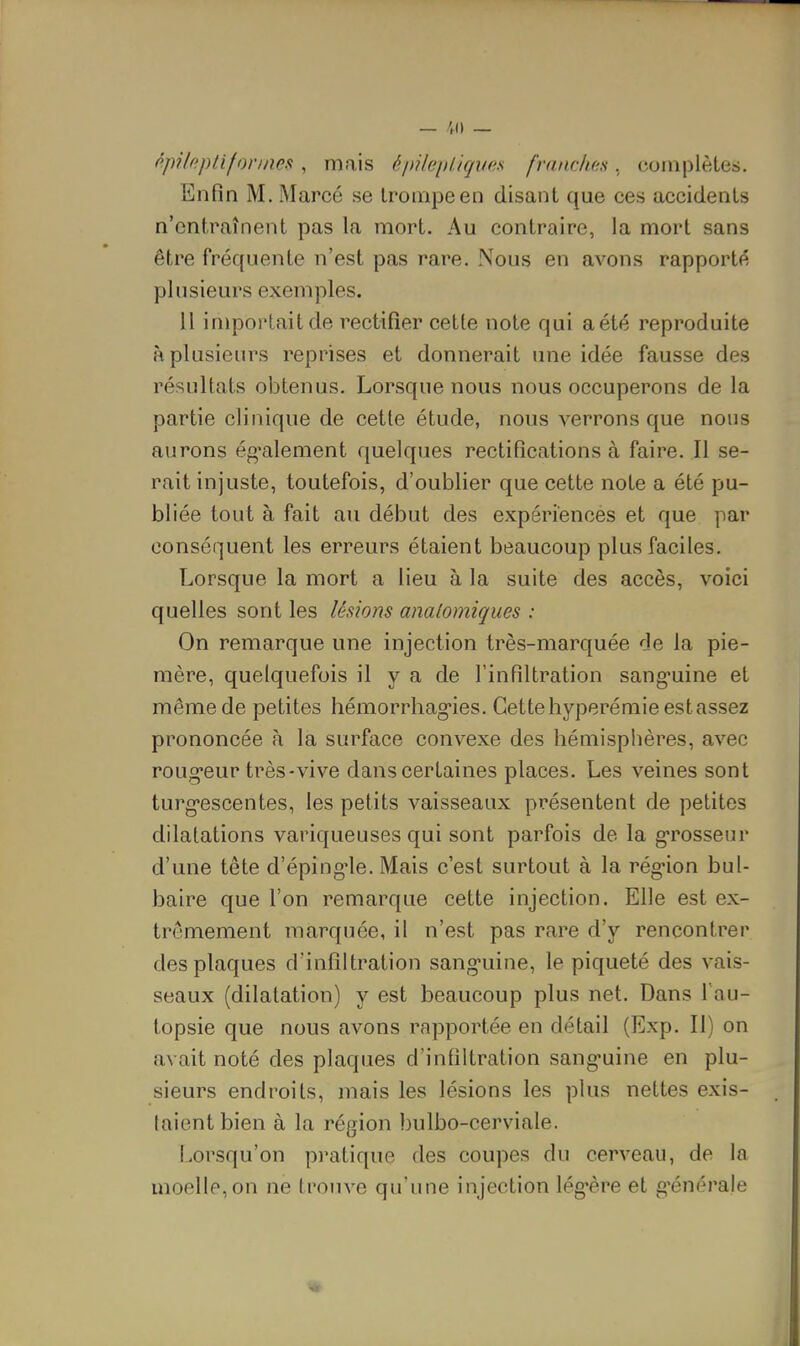 fipHf^ pli formes , mais é pilep ligues franches , complètes. Enfin M. Marcé se trompe en disant que ces accidents n'entraînent pas la mort. Au contraire, la mort sans être fréquente n'est pas rare. Nous en avons rapportf^ plusieurs exemples. 11 importait de rectifier cette note qui a été reproduite à plusieurs reprises et donnerait une idée fausse des résultats obtenus. Lorsque nous nous occuperons de la partie clinique de cette étude, nous verrons que nous aurons ég^alement quelques rectifications à faire. Il se- rait injuste, toutefois, d'oublier que cette note a été pu- bliée tout à fait au début des expériences et que par conséquent les erreurs étaient beaucoup plus faciles. Lorsque la mort a lieu à la suite des accès, voici quelles sont les lésions analomiques : On remarque une injection très-marquée de la pie- mère, quelquefois il y a de l'infiltration sang-uine et même de petites hémorrhagies. Cette hyperémie est assez prononcée à la surface convexe des hémisphères, avec roug'eur très-vive dans certaines places. Les veines sont turg-escentes, les petits vaisseaux présentent de petites dilatations variqueuses qui sont parfois de la g-rosseur d'une tête d'éping'le. Mais c'est surtout à la rég'ion bul- baire que l'on remarque cette injection. Elle est ex- trêmement marquée, il n'est pas rare d'y rencontrer des plaques d'infiltration sang-uine, le piqueté des vais- seaux (dilatation) y est beaucoup plus net. Dans l au- topsie que nous avons rapportée en détail (Exp. Il) on avait noté des plaques d'infiltration sang-uine en plu- sieurs endroits, mais les lésions les plus nettes exis- taient bien à la région bulbo-cerviale. I.orsqu'on pi-atique des coupes du cerveau, de la moelle, on ne trouve qu'une injection lég'ère et g'énérale