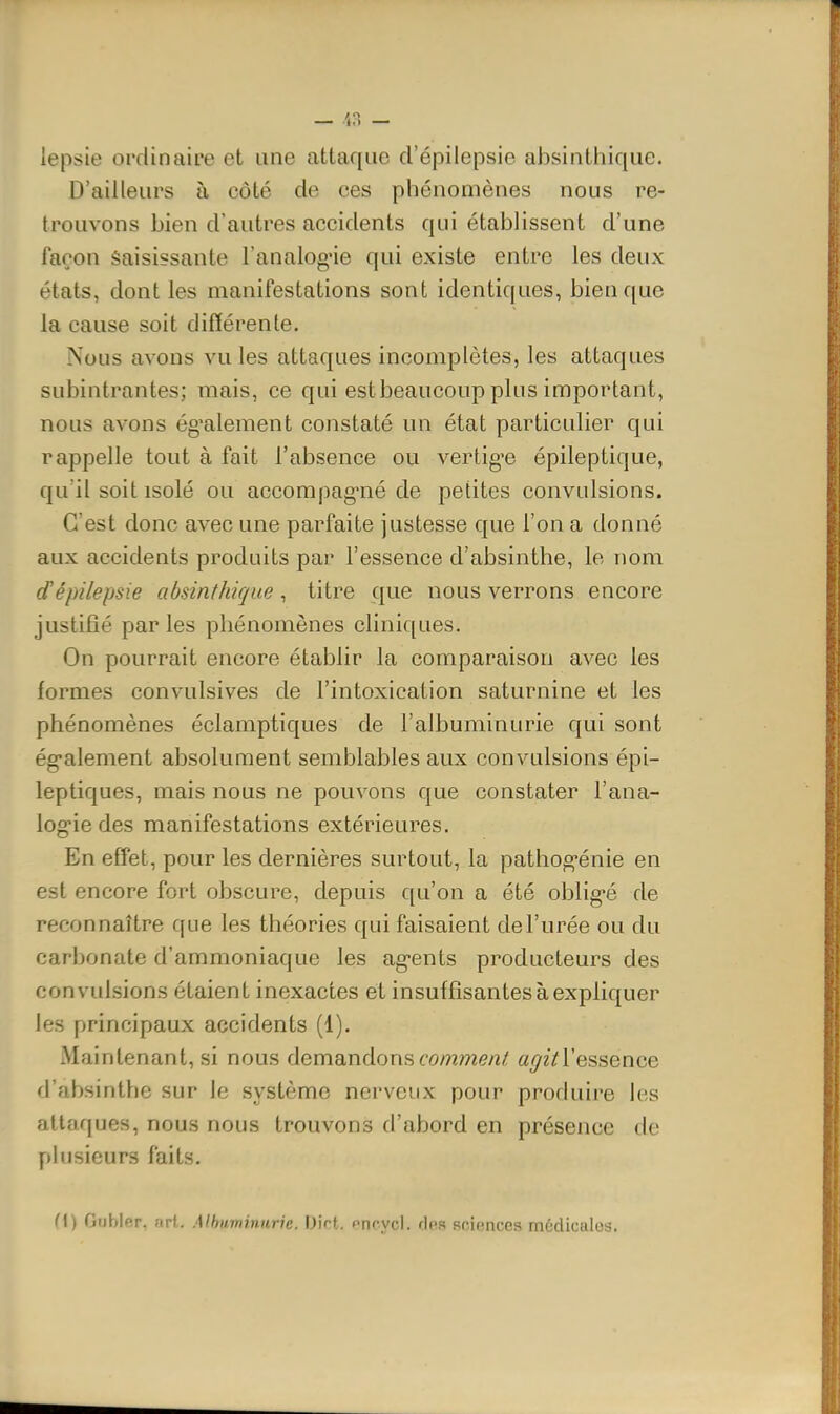 lepsie ordinaire et une attaque d'épilepsie absinthique. D'ailleurs à côté de ces phénomènes nous re- trouvons bien d'autres accidents qui établissent d'une façon Saisissante l'analogue qui existe entre les deux états, dont les manifestations sont identiques, bien que la cause soit différente. Nous avons vu les attaques incomplètes, les attaques subintrantes; mais, ce qui estbeaucoup plus important, nous avons ég'alement constaté un état particulier qui rappelle tout à fait l'absence ou vertig'e épileptique, qu'il soit isolé ou accompag-né de petites convulsions. C'est donc avec une parfaite justesse que l'on a donné aux accidents produits par l'essence d'absinthe, le nom d'épilepsie absinthique, titre que nous verrons encore justifié par les phénomènes cliniques. On pourrait encore établir la comparaison avec les formes convulsives de l'intoxication saturnine et les phénomènes éclamptiques de l'albuminurie qui sont ég-alement absolument semblables aux convulsions épi- leptiques, mais nous ne pouvons que constater i'ana- log'ie des manifestations extérieures. En effet, pour les dernières surtout, la pathog-énie en est encore fort obscure, depuis qu'on a été oblig-é de reconnaître que les théories qui faisaient de l'urée ou du carbonate d'ammoniaque les ag-ents producteurs des convulsions étaient inexactes et insuffisantes à expliquer les principaux accidents (1). Maintenant, si nous demandons comme/î/ a^2Yressence d'absinthe sur le système nerveux pour produire les attaques, nous nous trouvons d'abord en présence de plusieurs faits. (l) Gubler, arl. Mhuminiirie. iJirt. nncycl. dos sciences médiculos.