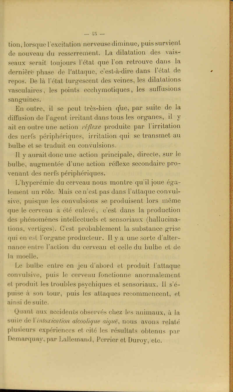 tion, lorsque l'excitation nerveuse dinuiiue, puis survient de nouveau du resserrement. La dilatation des vais- seaux serait toujours l'état que l'on retrouve dans la dernière phase de l'attaque, c'est-à-dire dans l'état de repos. De là l état turg-escent des veines, les dilatations vasculaires, les points ecchyraotiques, les sufîusions sang'uines. En outre, il se peut très-bien que, par suite de la diffusion de l'ag-ent irritant dans tous les org-anes, il y ait en outre une action réflexe produite par l'irritation des nerfs périphériques, irritation qui se transmet au bulbe et se traduit en convulsions. Il y aurait donc une action principale, directe, sur le bulbe, aug'mentée d'une action réflexe secondaire pro- venant des nerfs périphériques. L'hyperémie du cerveau nous montre qu'il joue éga- lement un rôle. Mais ce n'est pas dans l'attaque convul- sive, puisque les convulsions se produisent lors même que le cerveau à été enlevé, c'est dans la production des phénomènes intellectuels et sensoiiaux (hallucina- tions, vertig-es). C'est probablement la substance g-rise i\\x\ en est l'organe producteur. Il y a une sorte d'alter- nance entre l'action du cerveau et celle du bulbe et de la moelle. Le bulbe entre en jeu d'abord et produit l'attaque convulsive, puis le cerveau fonctionne anormalement et produit les troubles psychiques et sensoriaux. Il s'é- puise à son tour, puis les attaques recommencent, et ainsi de suite. Quant aux accidents observés chez les animaux, à la milite de 1 inlo.xicalion alcoolique aifjuë, nous avons relaté plusieurs expériences et cité les résultats obtenus pnr Demarffuay, par Lallornaii«l, Purrier et Duroy, etc.