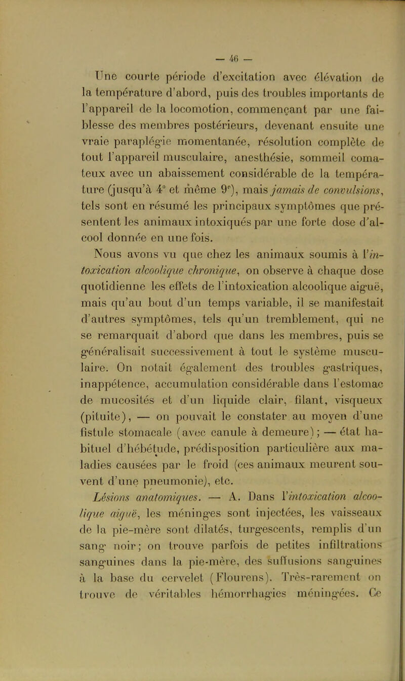 Une courte période d'excitation avec élévation de la température d'abord, puis des troubles importants de l'appareil de la locomotion, commençant par une fai- blesse des membres postérieurs, devenant ensuite une vraie paraplég'io momentanée, résolution complète de tout l'appareil musculaire, anesthésie, sommeil coma- teux avec un abaissement considérable de la tempéra- ture (jusqu'à 4° et même 9), mois jamais de convulsions^ tels sont en résumé les principaux symptômes que pré- sentent les animaux intoxiqués par une forte dose d'al- cool donnée en une fois. Nous avons vu que chez les animaux soumis à l'm- toœication alcoolique chronique^ on observe à chaque dose quotidienne les effets de l'intoxication alcoolique aig-uë, mais qu'au bout d'un temps variable, il se manifestait d'autres symptômes, tels qu'un tremblement, qui ne se remarquait d'abord que dans les membres, puis se g-énéralisait successivement à tout le système muscu- laire. On notait ég-alement des troubles g-astriques, inappétence, accumulation considérable dans l'estomac de mucosités et d'un liquide clair, filant, visqueux (pituite), — on pouvait le constater au moyen d'une fistule stomacale (avec canule à demeure) ; — état ha- bituel d'hébétude, prédisposition particulière aux ma- ladies causées par le froid (ces animaux meurent sou- vent d'une pneumonie), etc. Lésions anatomiqiies. — A. Dans Vintoxication alcoo- lique aiguë, les méning-es sont injectées, les vaisseaux de la pie-mère sont dilatés, turg-escents, remplis d'un sang' noir; on trouve parfois de petites infiltrations sang-uines dans la pie-mère, des suiïusions sang'uines à la base du cervelet (Flourens). Très-rarement on trouve de véritables hémorrhagùcs méning-écs. Ce