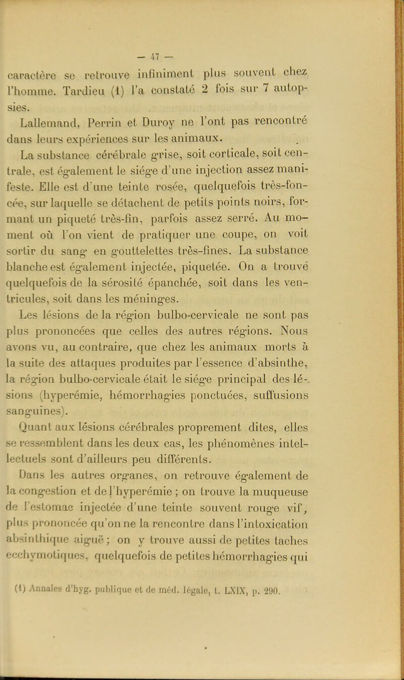 — /,7 — caractère se retrouve infiniment plus souvent chez l'homme. Tardieu (1) l'a constaté 2 fois sur 7 autop- sies. Lallemand, Perrin et Duroy ne l'ont pas rencontré dans leurs expériences sur les animaux. La substance cérébrale g'rise, soit corticale, soit cen- trale, est ég-alement le siég^e d'une injection assez mani- feste. Elle est d'une teinte rosée, quelquefois très-fon- cée, sur laquelle se détachent de petits points noirs, for- mant un piqueté très-fin, parfois assez serré. Au mo- ment oi!i l'on vient de pratiquer une coupe, on voit sortir du sang* en g'outtelettes très-fines. La substance blanche est ég-alement injectée, piquetée. On a trouvé quelquefois de la sérosité épanchée, soit dans les ven- tricules, soit dans les méning-es. Les lésions de la rég-ion bulbo-cervicale ne sont pas plus prononcées que celles des autres rég-ions. Nous avons vu, au contraire, que chez les animaux morts à la suite des attaques produites par l'essence d'absinthe, la rég-ion bulbo-cervicale était le siég'C principal des lé-, sions (hyperémie, hémorrhag'ies ponctuées, suffusions sang'uines). Quant aux lésions cérébrales proprement dites, elles se ressemblent dans les deux cas, les phénomènes intel- lectuels sont d'ailleurs peu différents. Dans les autres org'anes, on retrouve ég-alement de la cong-estion et del'hyperémie ; on trouve la muqueuse de l'estomac injectée d'une teinte souvent roug-e vif, plus prononcée qu'on ne la rencontre dans l'intoxication absinthique aig-uë ; on y trouve aussi de petites taches ecchymotiques, quelquefois de petites hémorrhag-ies qui (1) Annales d'hyg. publique ot de méd. légale, t. LXIX, p. •2'JO.