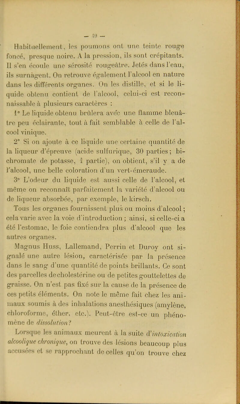 Habitcieilemeiit, les poumons onl une teinte roug-e foncé, presque noire. A la pression, ils sont crépitants. Il s'en écoule une sérosité roug-eàtre. Jetés dans l'eau, ils surnàg'ent. On retrouve ég-alement l'alcool en nature dans les différents org-anes. On les distille, et si le li- quide obtenu contient de l'alcool, celui-ci est recon- naissable à plusieurs caractères : 1° Le liquide obtenu, brûlera avec une flamme bleuâ- tre peu éclairante, tout à fait semblable à celle de l'al- cool vinique. 2° Si on ajoute à ce liquide une certaine quantité de la liqueur d'épreuve (acide sulfurique, 30 parties; bi- chromate de potasse, i partie), on obtient, s'il y a de l'alcool, une belle coloration d'un vert-émeraude. 3° L'odeur du liquide est aussi celle de l'alcool, et même on reconnaît parfaitement la variété d'alcool ou de liqueur absorbée, par exemple, le kirsch. Tous les org-anes fournissent plus ou moins d'alcool ; cela varie avec la voie d'introduction ; ainsi, si celle-ci a été l'estomac, le foie contiendra plus d'alcool que les autres org-anes. Mag-nus Huss, Lallemand, Perrin et Duroy ont si- g-nalé une autre lésion, caractérisée par la présence dans le sang- d'une quantité de points brillants. Ce sont des parcelles decholestérine ou de petites g-outtelettes de g-raisse. On n'est pas fixé sur la cause de la présence de ces petits éléments. On note le même fait chez les ani- maux soumis à des inhalations anesthésiques (amylène, chloroforme, éther, etc.). Peut-être est-ce un phéno- mène de dissolutionl Lorsque les animaux meurent à la suite àHiitoxicatioîi akorjlirjue chronique, on trouve des lésions beaucoup plus accusées et se rapprochant de celles qu'on trouve chez