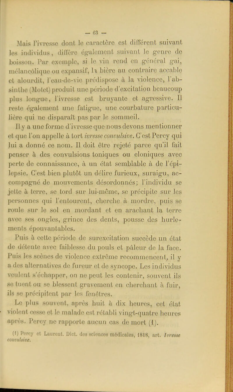 Mais l'ivresse dont le caractère est dilTérent suivant les individus, diffère ég-aiement suivant le g-enre de boisson. Par exemple, si le vin rend en g-énéral g-ai, mélancolique ou expansif, U bière au contraire accable et alourdit, Teau-de-vie prédispose à la violence, l'ab- sinthe (Motet) produit une période d'excilation beaucoup plus long'ue, l'ivresse est bruyante et ag'ressive. Il reste ég-alement une fatig-ue, une courbature particu- lière qui ne disparaît pas par le sommeil. Il y a une forme d'ivresse que nous devons mentionner et que l'on appelle à tort ivresse convulsive. C'est Percy qui lui a donné ce nom. Il doit être rejeté parce qu'il fait penser à des convulsions toniques ou cloniques avec perte de connaissance, à un état semblable à de l'épi- lepsie. C'est bien plutôt un délire furieux, suraig-u, ac- compag'né de mouvements désordonnés; l'individu se jette à terre, se tord sur lui-même, se précipite sur les personnes qui l'entourent, cherche à mordre, puis se roule sur le sol en mordant et en arachant la terre avec ses ong-les, gTince des dents, pousse des hurle- ments épouvantables. Puis à cette période de surexcitation succède un état de détente avec faiblesse du pouls et pâleur de la face. Puis les scènes de violence extrême recommencent, il y a des alternatives de fureur et de syncope. Les individus veulent s'échapper, on ne peut les contenir, souvent ils se tuent ou se blessent gravement en cherchant à fuir, ils .se précipitent par les fenêtres. Le plus souvent, après huit à dix heures, cet état violent cesse et le malade est rétabli ving-t-quatre heures après. Percy ne rapporte aucun cas de mort (1). (I) Percy et Laurent. Dict, dca sciences môdicales, 1818, art. Ivresse fonzuhive.