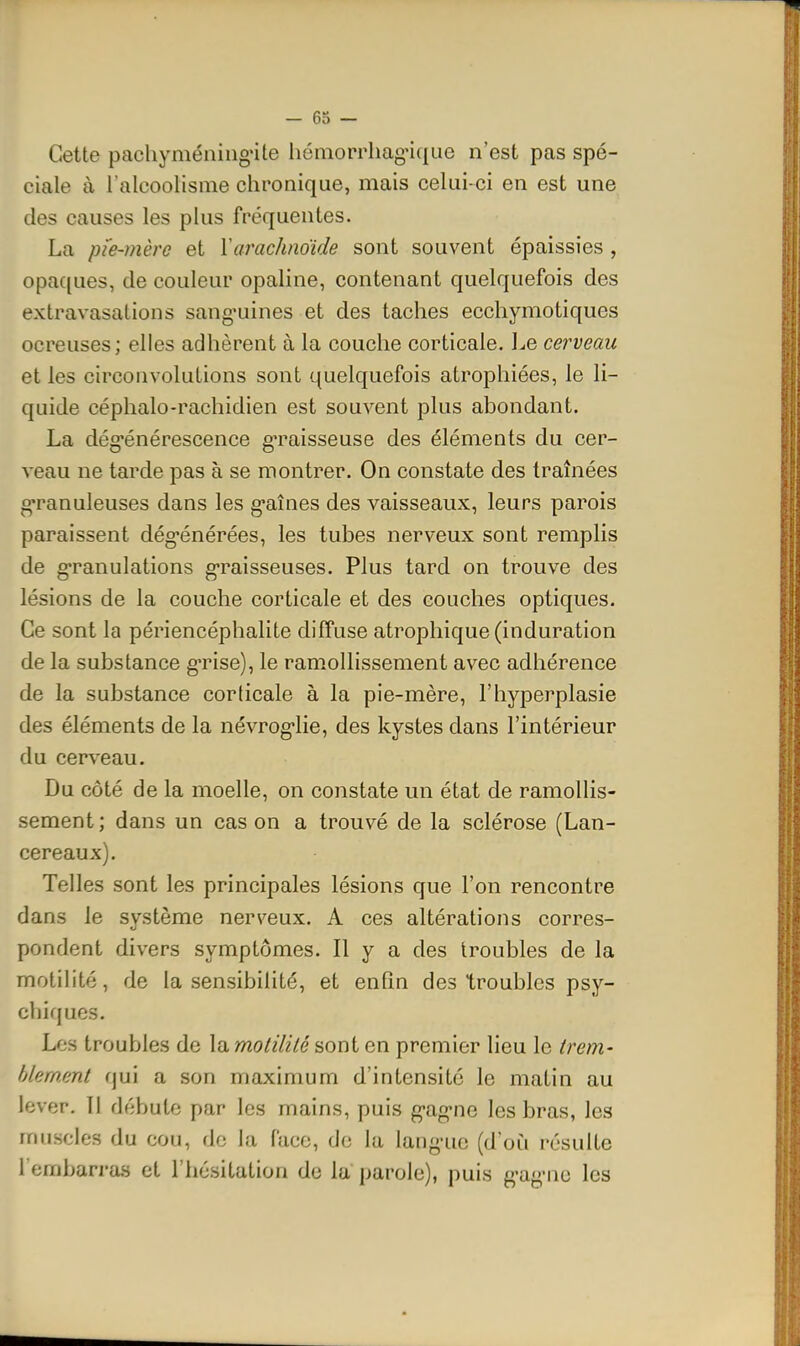 Cette pachyméniiignte hémorrhag-ique n'est pas spé- ciale à l'alcoolisme chronique, mais celui-ci en est une des causes les plus fréquentes. La pie-mère et ïarachnoïde sont souvent épaissies , opac(ues, de couleur opaline, contenant quelquefois des extravasations sang-uines et des taches ecchymotiques ocreuses; elles adhèrent à la couche corticale. Le cerveau et les circonvolutions sont quelquefois atrophiées, le li- quide céphalo-rachidien est souvent plus abondant. La dég-énérescence g*raisseuse des éléments du cer- veau ne tarde pas à se montrer. On constate des traînées g-ranuleuses dans les g-aînes des vaisseaux, leurs parois paraissent dég-énérées, les tubes nerveux sont remplis de g*ranulations g-raisseuses. Plus tard on trouve des lésions de la couche corticale et des couches optiques. Ce sont la périencéphalite diffuse atrophique (induration de la substance g'rise), le ramollissement avec adhérence de la substance corticale à la pie-mère, l'hyperplasie des éléments de la névrog-lie, des kystes dans l'intérieur du cerveau. Du côté de la moelle, on constate un état de ramollis- sement; dans un cas on a trouvé de la sclérose (Lan- cereaux). Telles sont les principales lésions que l'on rencontre dans le système nerveux. A ces altérations corres- pondent divers symptômes. Il y a des troubles de la motilité, de la sensibilité, et enfin des troubles psy- chiques. Les troubles de la motilité sont en premier lieu le trem- hlement qui a son maximum d'intensité le matin au lever, 11 débute par les mains, puis g'ag-ne les bras, les muscles du cou, de la face, de la lang-uc (d'où résulte rembarras et l'hésitation de la parole), puis g-ag-nc les