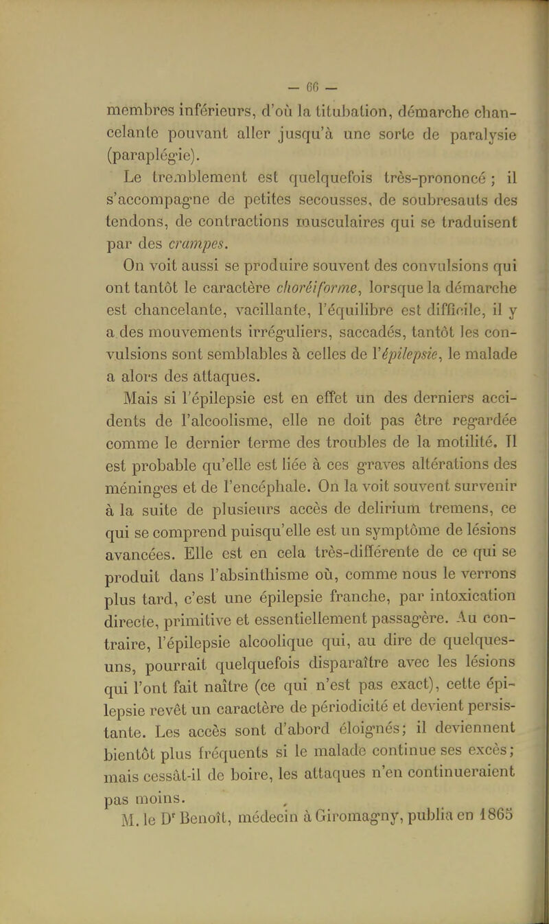 - (50 — membres inférieurs, d'où la titubation, démarche chan- celante pouvant aller jusqu'à une sorte de paralysie (paraplég-ie). Le tremblement est quelquefois très-prononcé ; il s'accompag-ne de petites secousses, de soubresauts des tendons, de contractions musculaires qui se traduisent par des crampes. On voit aussi se produire souvent des convulsions qui ont tantôt le caractère clioréiforme, lorsque la démarche est chancelante, vacillante, l'équilibre est difficile, il y a des mouvements irrég-uliers, saccadés, tantôt les con- vulsions sont semblables à celles de Vépilepsie, le malade a alors des attaques. Mais si l'épilepsie est en effet un des derniers acci- dents de l'alcoolisme, elle ne doit pas être reg-ardée comme le dernier terme des troubles de la motilité. Tl est probable qu'elle est liée à ces g-raves altérations des méningées et de l'encéphale. On la voit souvent survenir à la suite de plusieurs accès de delirium tremens, ce qui se comprend puisqu'elle est un symptôme de lésions avancées. Elle est en cela très-différente de ce qui se produit dans l'absinthisme oià, comme nous le verrons plus tard, c'est une épilepsie franche, par intoxication directe, primitive et essentiellement passag'ère. Au con- traire, l'épilepsie alcoohque qui, au dire de quelques- uns, pourrait quelquefois disparaître avec les lésions qui l'ont fait naître (ce qui n'est pas exact), cette épi- lepsie revêt un caractère de périodicité et devient persis- tante. Les accès sont d'abord éloig-nés; il deviennent bientôt plus fréquents si le malade continue ses excès; mais cessât-il de boire, les attaques n'en continueraient pas moins. M. le D'Benoît, médecin à Giromag*ny, publia en 1865