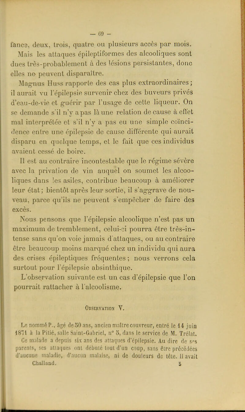 fanes, deux, trois, quatre ou plusieurs accès par mois. Mais les attaques épileptiformes des alcooliques sont dues très-probablement à des lésions pej'sistantes, donc elles ne- peuvent disparaître. Mag-nus Huss rapporte des cas plus extraordinaires; il aurait vu l'épilepsie survenir chez des buveurs privés d'eau-de-vie et g'uérir par l'usag-e de cette liqueur. On se demande s'il n'y a pas là une relation de cause à eftet mal interprétée et s'il n'y a pas eu une simple coïnci- dence entre une épilepsie de cause différente qui aurait disparu en quelque temps, et le fait que ces individus avaient cessé de boire. Il est au contraire incontestable que le rég'ime sévère avec la privation de vin auquel on soumet les alcoo- liques dans les asiles, contribue beaucoup à améliorer leur état; bientôt après leur sortie, il s'ag'g-rave de nou- veau, parce qu'ils ne peuvent s'empêcher de faire des excès. Nous pensons que l'épilepsie alcoolique n'est pas un maximum de tremblement, celui-ci pourra être très-in- tense sans qu'on voie jamais d attaques, ou au contraire être beaucoup moins marqué chez un individu qui aura des crises épileptiques fréquentes ; nous verrons cela surtout pour l'épilepsie absinthique. L'observation suivante est un cas d'épilepsie que l'on pourrait rattacher à l'alcoolisme. Observation V. Le nommé P., âjé deSOans, ancien maître couvreur, entré le 14 juin 4811 à la Pitié, salle Sainl-Gabriel, n° o, dans le service de M. Tréiat. Ce rn;)lade a depuis six ans des atlariues d'épilepsie. Au dire de sns parents, ses attaques ont débuté tout d'un coup, sans être précédées d'aucune maladie, (Vv.uyiw malaise, ni de douleurs de téte. Il avait Challand. 5