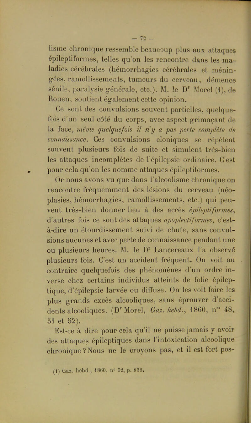 - 7-2 — lisine chronique ressemble beaucoup plus aux attaques épileptiformes, telles qu'on les rencontre dans les ma- ladies cérébrales (hémorrhag-ies cérébrales et ménin- g-ées, ramollissements, tumeurs du cerveau, démence sénile, paralysie g'énérale, etc.). M. le D Morel (J), de Rouen, soutient ég-alement celte opinion. Ce sont des convulsions souvent partielles, quelque- fois d'un seul côté du corps, avec aspect g-rimaçant de la face, même quelquefois il ny a pas fierté complète de connaissance. Ces convulsions cloniques se répèlent souvent plusieurs fois de suite et simulent très-bien les attaques incomplètes de l'épilepsie ordinaire. C'est pour cela qu'on les nomme attaques épileptiformes. Or nous avons vu que dans l'alcoolisme chronique on rencontre fréquemment des lésions du cerveau (néo- plasies, hémorrhag-ies, ramollissements, etc.) qui peu- vent très-bien donner lieu à des accès épileptiformes^ d'autres fois ce sont des attaques apoplectiformes, c'est- à-dire un étourdissement suivi de chute, sans convul- sions aucunes et avec perte de connaissance pendant une ou plusieurs heures. M. le D Lancereaux l'a observé plusieurs fois. C'est un accident fréquent. On voit au contraire quelquefois des phénomènes d'un ordre in- verse chez certains individus atteints de folie épilep- tique, d'épiiepsie larvée ou diffuse. On les voit faire les plus grands excès alcooliques, sans éprouver d'acci- dents alcooliques. (D Morel, Gaz. hebd., 1860, n 48, 51 et 52). Est-ce à dire pour cela qu'il ne puisse jamais y avoir des attaques épileptiques dans l'intoxication alcoolique chronique ? Nous ne le croyons pas, et il est fort pos-