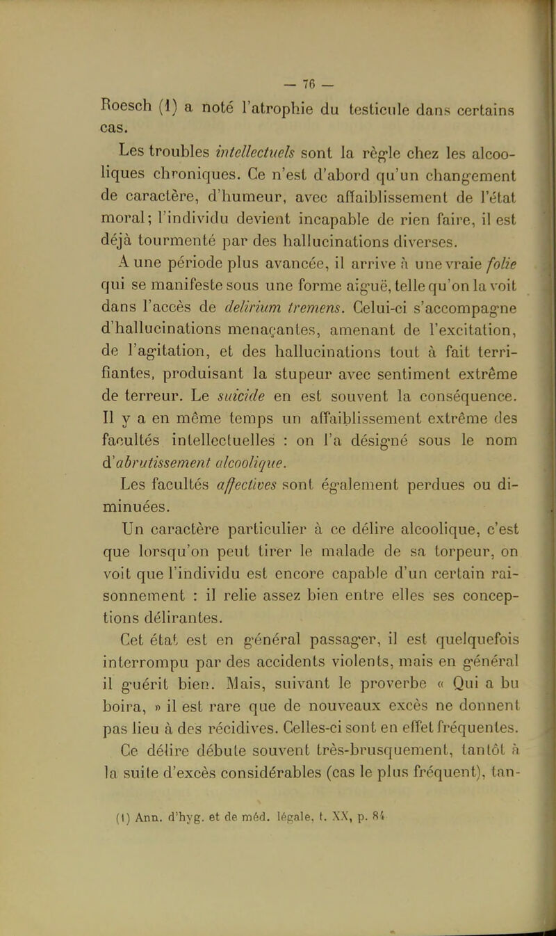 Roesch (1) a noté l'atrophie du testicule dans certains cas. Les troubles intellectuels sont la règ'le chez les alcoo- liques chroniques. Ce n'est d'abord qu'un chang-ement de caractère, d'humeur, avec affaiblissement de l'état moral; l'individu devient incapable de rien faire, il est déjà tourmenté par des hallucinations diverses. Aune période plus avancée, il arrive à une vraie folie qui se manifeste sous une forme aig-uë, telle qu'on la voit dans l'accès de delirium tremens. Celui-ci s'accompag'ne d'hallucinations menaçantes, amenant de l'excitation, de l'ag'itation, et des hallucinations tout à fait terri- fiantes, produisant la stupeur avec sentiment extrême de terreur. Le suicide en est souvent la conséquence. Il y a en même temps un affaiblissement extrême des facultés intellectuelles : on l'a désignié sous le nom à'abrutissement alcoolique. Les facultés affectives sont ég^alement perdues ou di- minuées. Un caractère particulier à ce délire alcoolique, c'est que lorsqu'on peut tirer le malade de sa torpeur, on voit que l'individu est encore capable d'un certain rai- sonnement : il relie assez bien entre elles ses concep- tions délirantes. Cet état est en g'énéral passag'er, il est quelquefois interrompu par des accidents violents, mais en g-énéral il g-uérit bien. Mais, suivant le proverbe « Qui a bu boira, » il est rare que de nouveaux excès ne donnent pas lieu à des récidives. Celles-ci sont en effet fréquentes. Ce délire débute souvent très-brusquement, tantôt à la suite d'excès considérables (cas le plus fréquent), tan- (t) Ann. d'hyg. et de méd. légale, t. XX, p. 84