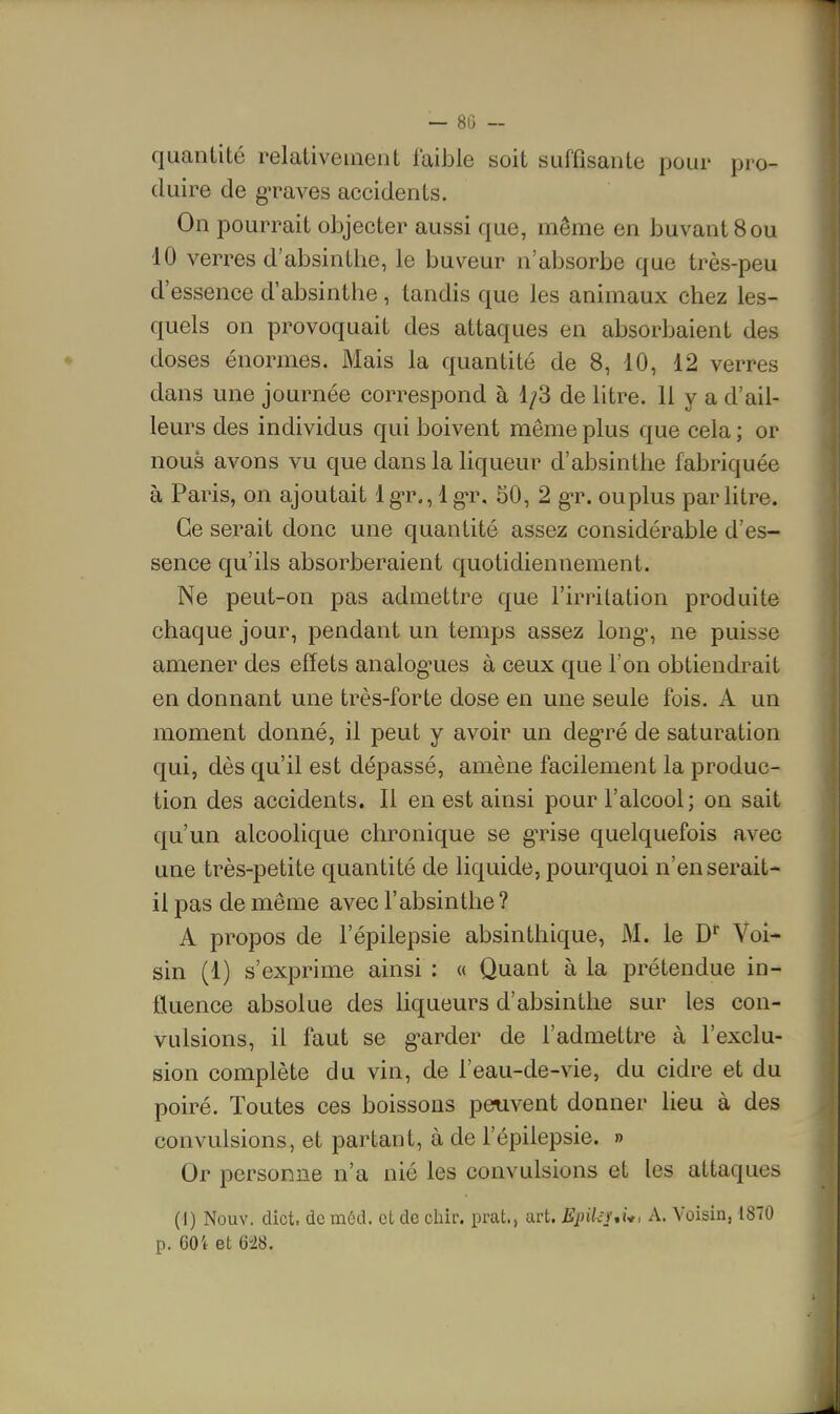 — 80 - quantité relativement faible soit suffisante pour pro- duire de g-raves accidents. On pourrait objecter aussi que, même en buvant 8 ou 10 verres d'absinthe, le buveur n'absorbe que très-peu d'essence d'absinthe, tandis que les animaux chez les- quels on provoquait des attaques en absorbaient des doses énormes. Mais la quantité de 8, 10, 12 verres dans une journée correspond à 1/3 de litre. 11 y a d'ail- leurs des individus qui boivent même plus que cela ; or nous avons vu que dans la liqueur d'absinthe fabriquée à Paris, on ajoutait Ig-r., Ig-r, SO, 2 g-r. ou plus parhtre. Ce serait donc une quantité assez considérable d'es- sence qu'ils absorberaient quotidiennement. Ne peut-on pas admettre que l'irritation produite chaque jour, pendant un temps assez long-, ne puisse amener des effets analog-ues à ceux que l'on obtiendrait en donnant une très-forte dose en une seule fois. A un moment donné, il peut y avoir un deg-ré de saturation qui, dès qu'il est dépassé, amène facilement la produc- tion des accidents. Il en est ainsi pour l'alcool; on sait qu'un alcoolique chronique se g'rise quelquefois avec une très-petite quantité de liquide, pourquoi n'en serait- il pas de même avec l'absinthe ? A propos de l'épilepsie absinthique, M. le D Voi- sin (1) s'exprime ainsi : « Quant à la prétendue in- fluence absolue des liqueurs d'absinthe sur les con- vidsions, il faut se g'arder de l'admettre à l'exclu- sion complète du vin, de l'eau-de-vie, du cidre et du poiré. Toutes ces boissons peuvent donner lieu à des convulsions, et partant, à de l'épilepsie. » Or personne n'a nié les convulsions et les attaques (I) Nouv. dict. de méd. et de cliir. prat., art. EpiUui*, A. Voisin, 1870 p. 60i et 6!28.