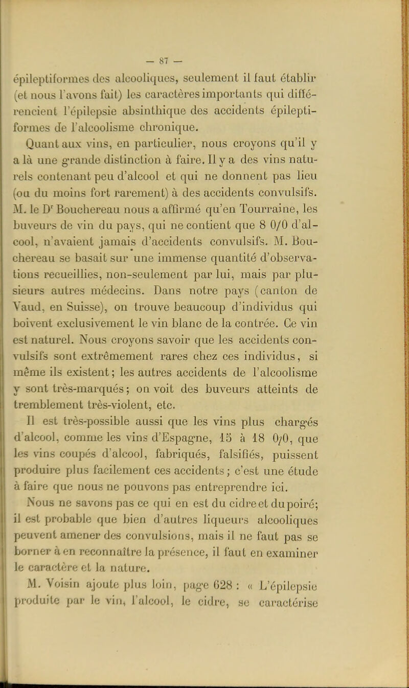 épileptifopmes des alcooliques, seulement il faut établir (et nous l'avons fait) les caractères importants qui diffé- rencient l'épilepsie absintliique des accidents épilepti- formes de l'alcoolisme chronique. Quant aux vins, en particulier, nous croyons qu'il y a là une g-rande distinction à faire. Il y a des vins natu- rels contenant peu d'alcool et qui ne donnent pas lieu (ou du moins fort rarement) à des accidents convulsifs. M. le D'Bouchereau nous a affirmé qu'en Tourraine, les buveurs de vin du pays, qui ne contient que 8 0/0 d'al- cool, n'avaient jamais d'accidents convulsifs. M. Bou- chereau se basait sur une immense quantité d'observa- tions recueillies, non-seulement par lui, mais par plu- sieurs autres médecins. Dans notre pays (canton de Vaud, en Suisse), on trouve beaucoup d'individus qui boivent exclusivement le vin blanc de la contrée. Ce vin est naturel. Nous croyons savoir que les accidents con- vulsifs sont extrêmement rares chez ces individus, si même ils existent; les autres accidents de l'alcoolisme y sont très-marqués ; on voit des buveurs atteints de tremblement très-violent, etc. Il est très-possible aussi que les vins plus charg-és d'alcool, comme les vins d'Espag-ne, 15 à 18 0/0, que les vins coupés d'alcool, fabriqués, falsifiés, puissent produire plus facilement ces accidents; c'est une étude à faire que nous ne pouvons pas entreprendre ici. Nous ne savons pas ce qui en est du cidre et du poiré; il est probable que bien d'autres liqueurs alcooliques peuvent amener des convulsions, mais il ne faut pas se borner à en reconnaître la présence, il faut en examiner le caractère et la nature. M. Voisin ajoute plus loin, pag-e 628 : « L'épilepsie produite par le vin, l'alcool, le cidre, se caractérise