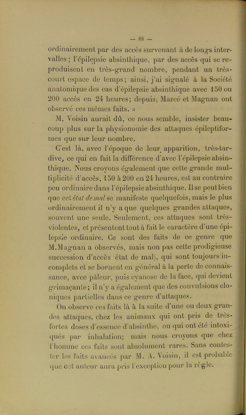 ordinairement par des accès survenant à de longes inter- valles ; l'épilepsie absinthique, par des accès qui se re- produisent en trôs-g'rand nombre, pendant un très- court espace de temps; ainsi, j'ai sig'nalé à la Société anatomique des cas d'épiiepsie absinthique avec 150 ou 200 accès en 24 heures; depuis, Marcé et Mag'nan ont observé ces mômes faits. » M. Voisin aurait dû, ce nous semble, insister beau- coup plus sur la physionomie des attaques épileptifor- mes que sur leur nombre. C'est là, avec l'époque de leur apparition, très-tar- dive, ce qui en fait la différence d'avec l'épilepsie absin- thique. Nous croyons ég'alement que cette g-rande mul- tiplicité d'accès, 150 à 200 en 24 heures, est au contraire peu ordinaire dans l'épilepsie absinthique. lise peutbien que cet état de7nal se manifeste quelquefois, mais le plus ordinairement il n'y a que quelques grandes attaques, souvent une seulè. Seulement, ces attaques sont très- violentes, et présentent tout à fait le caractère d'une épi- lepsie ordinaire. Ce sont des faits de ce g^enre que M.Mag'nan a observés, mais non pas cette prodigieuse succession d'accès état de mal), qui sont toujours in- complets et se bornent en g-énéral à la perte de connais- sance, avec pâleur, puis cyanose de la face, qui devient gn-imaçante; il n'y a ég'alement que des convulsions clo- niques partielles dans ce g-enre d'attaques. On observe ces faits là à la suite d'une ou deux g-ran- des attaques, chez les animaux qui ont pris de très- fortes doses d'essence d'absinthe, ou qui ont été intoxi- qués par inhalation; mais nous croyons que chez l'homme ces faits sont absolument rares. Sans contes- ter l(:-.s faits avancés par M. A. Voisin, il est probul.tlc (juc CL^l auteur aura pris l'exception pour la rCgle.