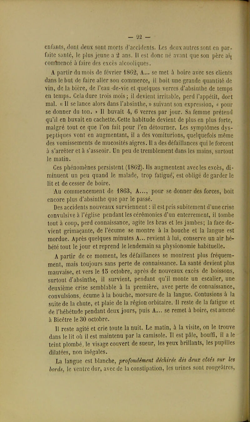 enfants, dont deux sont morts d'accidcnis. Les deux autres sont en par- faite santé, le plus jeune a '2 ans. Il est donc né avant que son père alj comluencé à faire des excès alcooliques. A partir du mois de février 1802, A... se met cà boire avec ses clients dans le but de faire aller son commerce, il boit une (grande quantité de vin, de la bière, de l'eau -de-vie et quelques verres d'absinthe de temps en temps. Gela dure trois mois; il devient irritable, perd l'appétit, dort mal. « 11 se lance alors dans l'absinthe, » suivant son expression, « pour se donner du ton. » Il buvait 4, 6 verres par jour. Sa femme prétend qu'il en buvait en cachette. Cette habitude devient de plus en plus forte, malgré tout ce que l'on fait pour l'en détourner. Les symptômes dys- peptiques vont en augmentant, il a des vomiturions, quelquefois même des vomissements de mucosités aigres. Il a des défaillances qui le forcent à s'arrêter et à s'asseoir. Un peu de tremblement dans les mains, surtout le matin. Ces phénomènes persistent (1862). Us augmentent avec les excès, di- minuent un peu quand le malade, trop fatigué, est obligé de garder le lit et de cesser de boire. Au commencement de 1863, A..., pour se donner des forces, boit encore plus d'absinthe que par le passé. Des accidents nouveaux surviennent : il estpris subitement d'une crise convulsiveà l'église pendant les cérémonies d'un enterrement, il tombe tout à coup, perd connaissance, agite les bras et les jambes; la face de- vient grimaçante, de l'écume se montre à la bouche et la langue est mordue. Après quelques minutes A... revient à lui, conserve un air hé- bété tout le jour et reprend le lendemain sa physionomie habituelle. A partir de ce moment, les défaillances se montrent plus fréquem- ment, mais toujours sans perte de connaissance. La santé devient plus mauvaise, et vers le 15 octobre, après de nouveaux excès de boissons, surtout d'absinthe, il survient, pendant qu'il monte un escalier, une deuxième crise semblable à la première, avec perte de connaissance, convulsions, écume à la bouche, morsure de la langue. Contusions à la suite de la chute, et plaie de la région orbitaire. Il reste de la fatigue et de l'hébétude pendant deux jours, puis A... se remet à boire, est amené à Bicêtre le 30 octobre. Il reste agité et crie toute la nuit. Le matin, à la visite, on le trouve dans le lit où il est maintenu par la camisole. Il est pâle, bouffi, il a le teint plombé, le visage couvert de sueur, les yeux brillants, les pupilles dilatées, non inégales. La langue est blanche, profondément déchirée dés deux côtés sur les bords, le ventre dur, avec de la constipation, les urines sont rougeàtres,