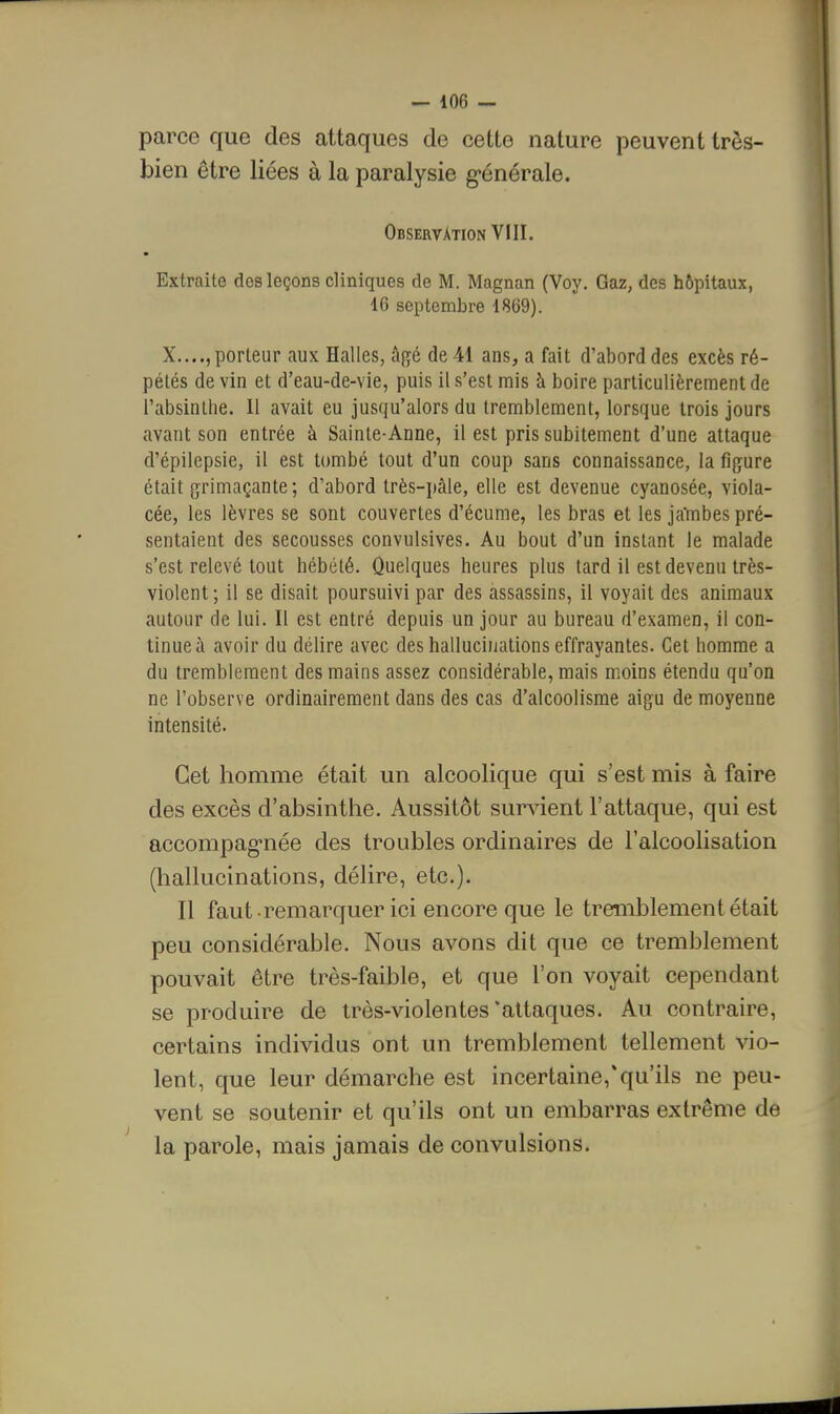 parce que des attaques de cette nature peuvent très- bien être liées à la paralysie g-énérale. Observation VIII. Extraite des leçons cliniques de M. Magnan (Voy. Gaz, des hôpitaux, 16 septembre 1869). X...., porteur aux Halles, âfjé de 41 ans, a fait d'abord des excès ré- pétés de vin et d'eau-de-vie, puis il s'est mis à boire particulièrement de l'absinlhe. Il avait eu jusqu'alors du tremblement, lorsque trois jours avant son entrée à Sainte-Anne, il est pris subitement d'une attaque d'épilepsie, il est tombé tout d'un coup sans connaissance, la figure était grimaçante; d'abord très-pâle, elle est devenue cyanosée, viola- cée, les lèvres se sont couvertes d'écume, les bras et les jaTnbes pré- sentaient des secousses convulsives. Au bout d'un instant le malade s'est relevé tout hébété. Quelques heures plus tard il est devenu très- violent; il se disait poursuivi par des assassins, il voyait des animaux autour de lui. Il est entré depuis un jour au bureau d'examen, il con- tinue à avoir du délire avec des hallucinations effrayantes. Cet homme a du tremblement des mains assez considérable, mais moins étendu qu'on ne l'observe ordinairement dans des cas d'alcoolisme aigu de moyenne intensité. Cet homme était un alcoolique qui s'est mis à faire des excès d'absinthe. Aussitôt survient l'attaque, qui est accompag-née des troubles ordinaires de l'alcoolisation (hallucinations, délire, etc.). Il faut remarquer ici encore que le tremblement était peu considérable. Nous avons dit que ce tremblement pouvait être très-faible, et que l'on voyait cependant se produire de très-violentes'attaques. Au contraire, certains individus ont un tremblement tellement vio- lent, que leur démarche est incertaine,*qu'ils ne peu- vent se soutenir et qu'ils ont un embarras extrême de la parole, mais jamais de convulsions.
