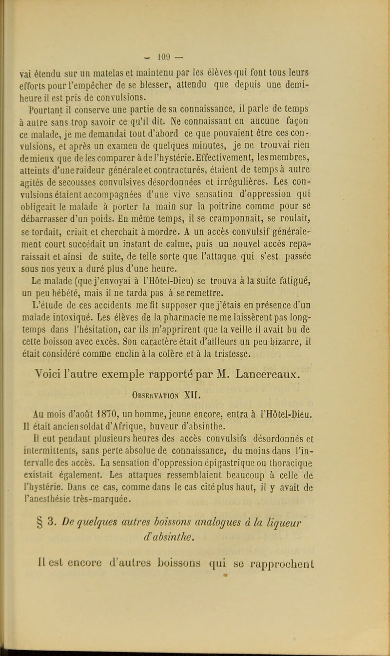 vai étendu sur un matelas et maintenu par les élèves qui font tous leurs efforts pour l'empêcher de se blesser, attendu que depuis une demi- heure il est pris de convulsions. Pourtant il conserve une partie de sa connaissance, il parle de temps à autre sans trop savoir ce qu'il dit. Ne connaissant en aucune façon ce malade, je me demandai tout d'abord ce que pouvaient être ces con- vulsions, et après un examen de quelques minutes, je ne trouvai rien de mieux que de les comparer à de l'hystérie. Effectivement, les membres, atteints d'une raideur générale et contracturés, étaient de temps à autre agités de secousses convulsives désordonnées et irrégulières. Les con- vulsions étaient accompagnées d'une vive sensation d'oppression qui obligeait le malade à porter la main sur la poitrine comme pour se débarrasser d'un poids. En même temps, il se cramponnait, se roulait, se tordait, criait et cherchait à mordre. A un accès convulsif générale- ment court succédait un instant de calme, puis un nouvel accès repa- raissait et ainsi de suite, de telle sorte que l'attaque qui s'est passée sous nos yeux a duré plus d'une heure. Le malade (que j'envoyai à rHôtel-Dieu) se trouva à la suite fatigué, un peu hébété, mais il ne tarda pas à se remettre. L'étude de ces accidents me fit supposer que j'étais en présence d'un malade intoxiqué. Les élèves de la pharmacie ne me laissèrent pas long- temps dans l'hésitation, car ils m'apprirent que la veille il avait bu de cette boisson avec excès. Son caractère était d'ailleurs un peu bizarre, il était considéré comme enclin à la colère et à la tristesse. Voici l'autre exemple rapporté par M. Lancereaux. Observation XIL Au mois d'août 1870, un homme, jeune encore, entra à l'Hôtel-Dieu. Il était ancien soldat d'Afrique, buveur d'absinthe. Il eut pendant plusieurs heures des accès convulsifs désordonnés et intermittents, sans perte absolue de connaissance, du moins dans l'in- tervalle des accès. La sensation d'oppression épigastrique ou Ihoracique exist'iit également. Les attaques ressemblaient beaucoup à celle de l'hystérie. Dans ce cas, comme dans le cas cité plus haut, il y avait de l'aneslhésie très-marquée. § 3. De quelques autres boissons analogues à la liqueur (T absinthe. 11 est encore d'autres boissons qui se rapprochent
