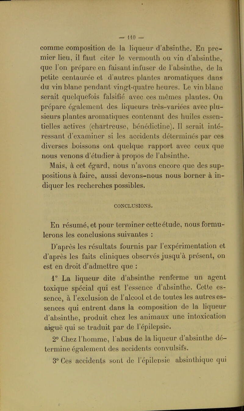 comme composition de la liqueur d'absinthe. En pre- mier lieu, il faut citer le vermouth ou vin d'absinthe, que l'on prépare en faisant infuser de l'absinthe, de la petite centaurée et d'autres plantes aromatiques dans du vin blanc pendant ving-l-quatre heures. Le vin blanc serait quelquefois falsifié avec ces mêmes plantes. On prépare ég'alement des liqueurs très-variées avec plu- sieurs plantes aromatiques contenant des huiles essen- tielles actives (chartreuse, bénédictine). Il serait inté- ressant d'examiner si les accidents déterminés par ces diverses boissons ont quelque rapport avec ceux que nous venons d'étudier à propos de l'absinthe. Mais, à cet ég-ard, nous n'avons encore que des sup- positions à faire, aussi devons-nous nous borner à in- diquer les recherches possibles. CONCLUSIONS. En résumé, et pour terminer cette étude, nous formu- lerons les conclusions suivantes : D'après les résultats fournis par l'expérimentation et d'après les faits cliniques observés jusqu'à présent, on est en droit d'admettre que : r La liqueur dite d'absinthe renferme un ag-ent toxique spécial qui est l'essence d'absinthe. Cette es- sence, à l'exclusion de l'alcool et de toutes les autres es- sences qui entrent dans la composition de la liqueur d'absinthe, produit chez les animaux une intoxication aiguë qui se traduit par de l'épilepsie. 2° Chez l'homme, l'abus de la liqueur d'absinthe dé- termine ég'alement des accidents convulsifs. 3° Ces accidents sont de l'épilepsie absinthique qui