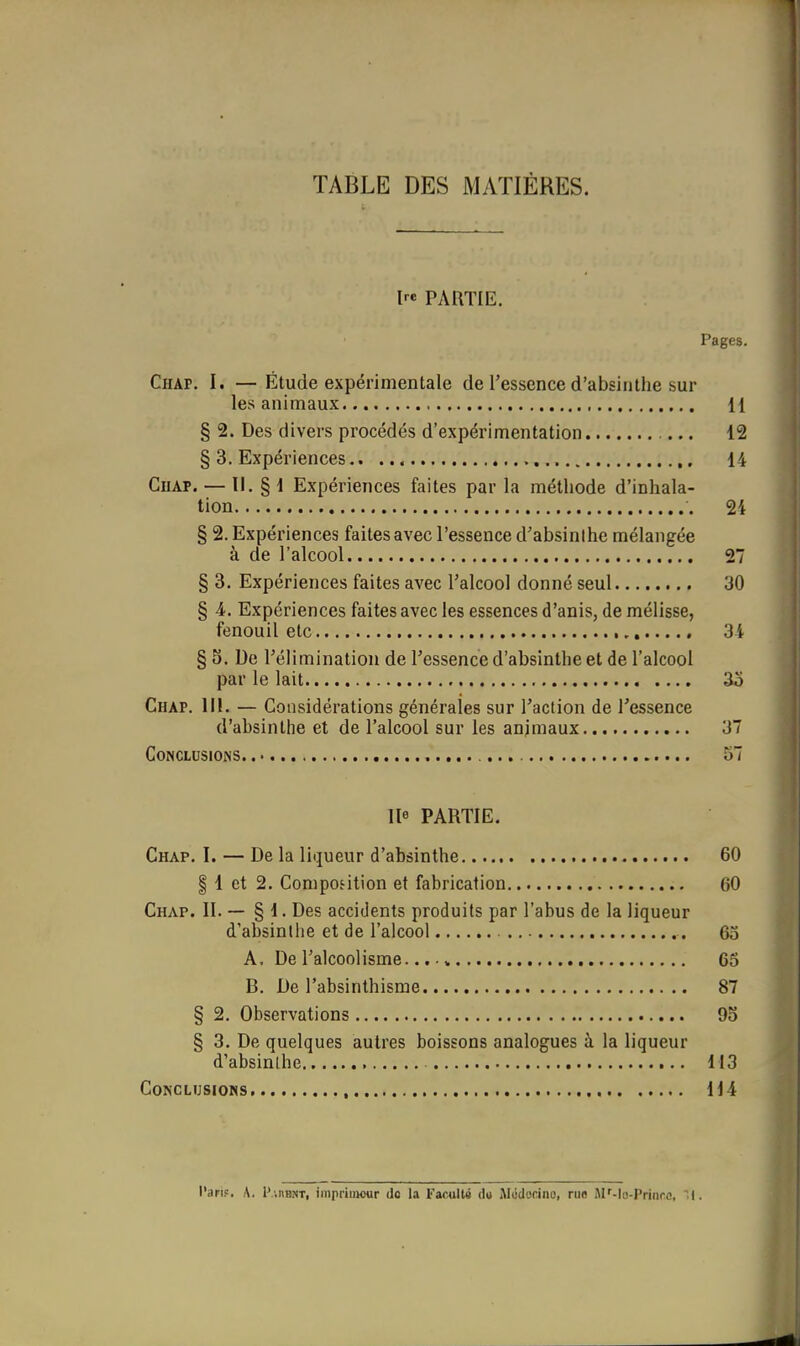 TABLE DES MATIÈRES. Ire PARTIE. Pages. Chap. I. —Étude expérimentale de l'essence d'absinthe sur les animaux H § 2. Des divers procédés d'expérimentation 12 § 3. Expériences 14 CuAP. — II. § 1 Expériences faites par la méthode d'inhala- tion 24 § 2. Expériences faites avec l'essence d'absinihe mélangée à de l'alcool 27 § 3. Expériences faites avec l'alcool donné seul 30 § A. Expériences faites avec les essences d'anis, de mélisse, fenouil etc 31 § 5. De l'élimination de l'essence d'absinthe et de l'alcool par le lait. 3o Chap. III. — Considérations générales sur Taction de l'essence d'absinthe et de l'alcool sur les anjmaux 37 Conclusions. 57 lie PARTIE. Chap. I. — De la liqueur d'absinthe 60 I 1 et 2. Composition et fabrication 60 Chap. II. — § 1. Des accidents produits par l'abus de la liqueur d'absinlhe et de l'alcool 65 A, De l'alcoolisme... „ 65 B. De l'absinthisme 87 § 2. Observations 93 § 3. De quelques autres boissons analogues à la liqueur d'absinihe 113 Conclusions 114 l'arif. A. l'.nBNT, imprimeur do la Faculté du iMudocino, rue M'-lo-Prinre, .I.